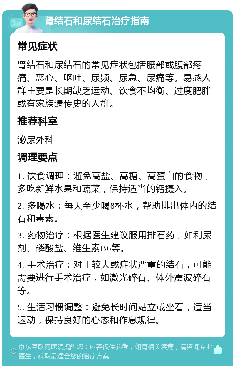 肾结石和尿结石治疗指南 常见症状 肾结石和尿结石的常见症状包括腰部或腹部疼痛、恶心、呕吐、尿频、尿急、尿痛等。易感人群主要是长期缺乏运动、饮食不均衡、过度肥胖或有家族遗传史的人群。 推荐科室 泌尿外科 调理要点 1. 饮食调理：避免高盐、高糖、高蛋白的食物，多吃新鲜水果和蔬菜，保持适当的钙摄入。 2. 多喝水：每天至少喝8杯水，帮助排出体内的结石和毒素。 3. 药物治疗：根据医生建议服用排石药，如利尿剂、磷酸盐、维生素B6等。 4. 手术治疗：对于较大或症状严重的结石，可能需要进行手术治疗，如激光碎石、体外震波碎石等。 5. 生活习惯调整：避免长时间站立或坐着，适当运动，保持良好的心态和作息规律。