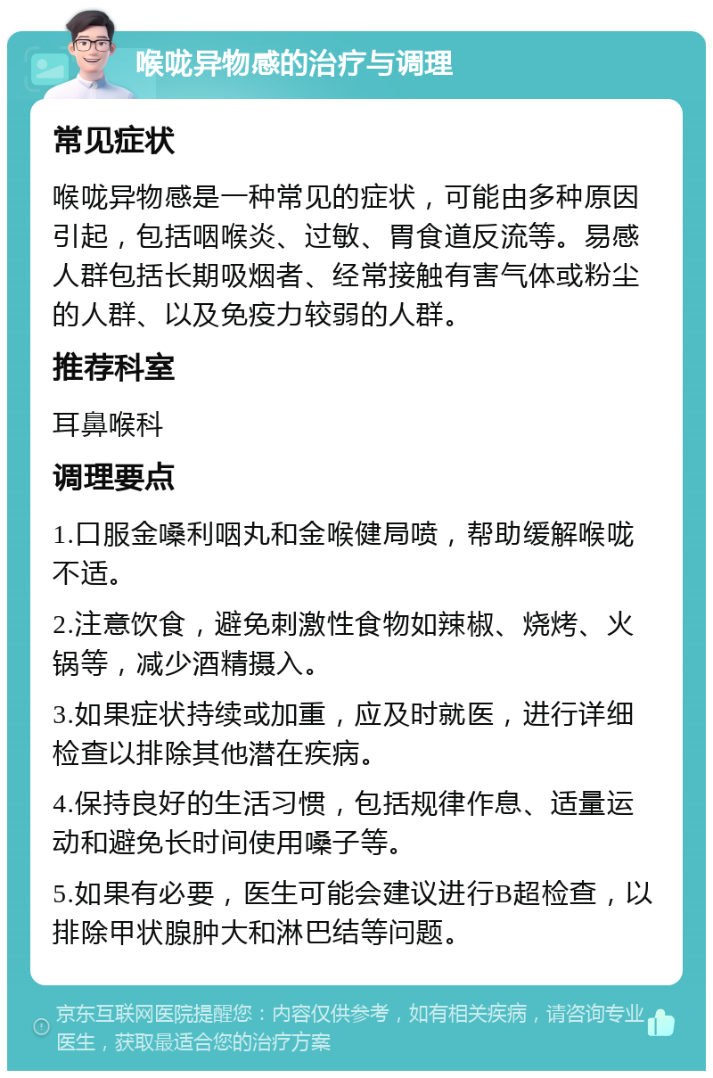 喉咙异物感的治疗与调理 常见症状 喉咙异物感是一种常见的症状，可能由多种原因引起，包括咽喉炎、过敏、胃食道反流等。易感人群包括长期吸烟者、经常接触有害气体或粉尘的人群、以及免疫力较弱的人群。 推荐科室 耳鼻喉科 调理要点 1.口服金嗓利咽丸和金喉健局喷，帮助缓解喉咙不适。 2.注意饮食，避免刺激性食物如辣椒、烧烤、火锅等，减少酒精摄入。 3.如果症状持续或加重，应及时就医，进行详细检查以排除其他潜在疾病。 4.保持良好的生活习惯，包括规律作息、适量运动和避免长时间使用嗓子等。 5.如果有必要，医生可能会建议进行B超检查，以排除甲状腺肿大和淋巴结等问题。