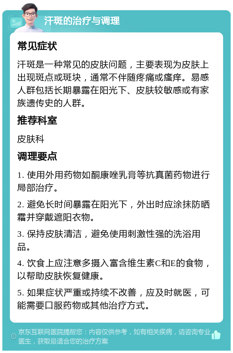 汗斑的治疗与调理 常见症状 汗斑是一种常见的皮肤问题，主要表现为皮肤上出现斑点或斑块，通常不伴随疼痛或瘙痒。易感人群包括长期暴露在阳光下、皮肤较敏感或有家族遗传史的人群。 推荐科室 皮肤科 调理要点 1. 使用外用药物如酮康唑乳膏等抗真菌药物进行局部治疗。 2. 避免长时间暴露在阳光下，外出时应涂抹防晒霜并穿戴遮阳衣物。 3. 保持皮肤清洁，避免使用刺激性强的洗浴用品。 4. 饮食上应注意多摄入富含维生素C和E的食物，以帮助皮肤恢复健康。 5. 如果症状严重或持续不改善，应及时就医，可能需要口服药物或其他治疗方式。