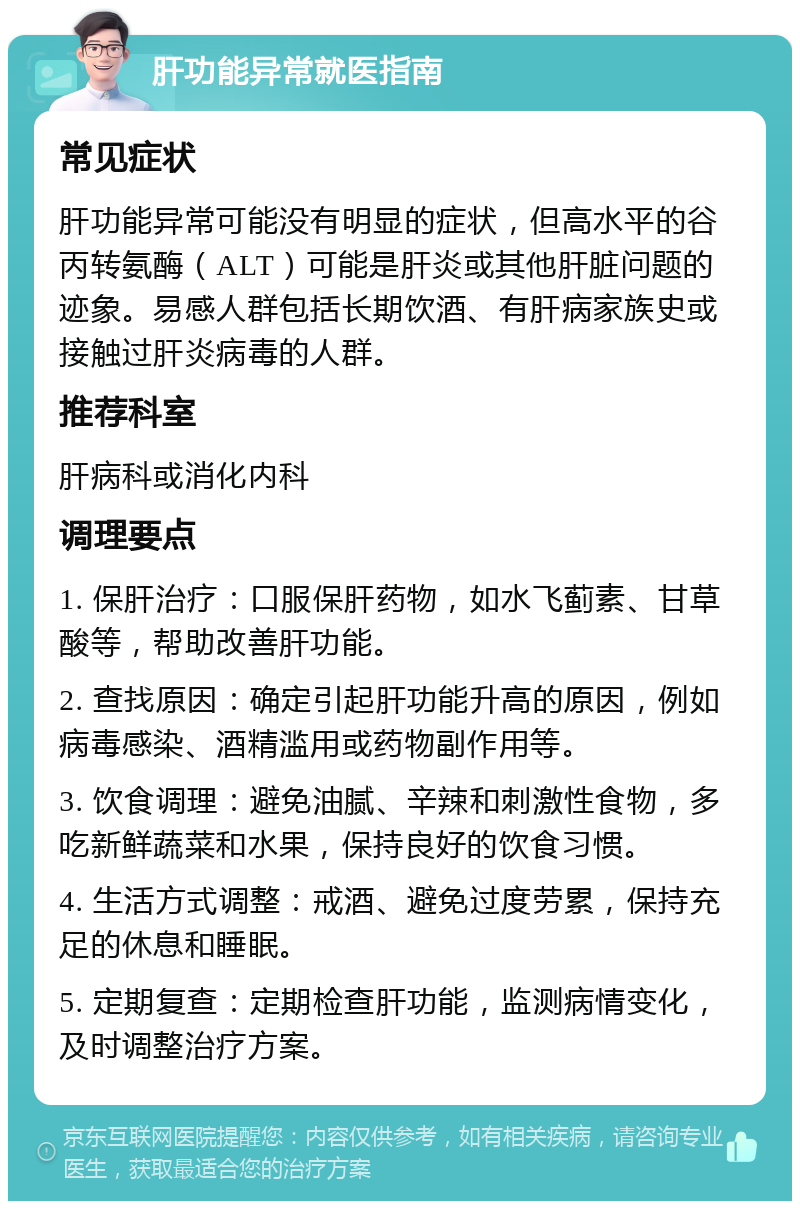 肝功能异常就医指南 常见症状 肝功能异常可能没有明显的症状，但高水平的谷丙转氨酶（ALT）可能是肝炎或其他肝脏问题的迹象。易感人群包括长期饮酒、有肝病家族史或接触过肝炎病毒的人群。 推荐科室 肝病科或消化内科 调理要点 1. 保肝治疗：口服保肝药物，如水飞蓟素、甘草酸等，帮助改善肝功能。 2. 查找原因：确定引起肝功能升高的原因，例如病毒感染、酒精滥用或药物副作用等。 3. 饮食调理：避免油腻、辛辣和刺激性食物，多吃新鲜蔬菜和水果，保持良好的饮食习惯。 4. 生活方式调整：戒酒、避免过度劳累，保持充足的休息和睡眠。 5. 定期复查：定期检查肝功能，监测病情变化，及时调整治疗方案。