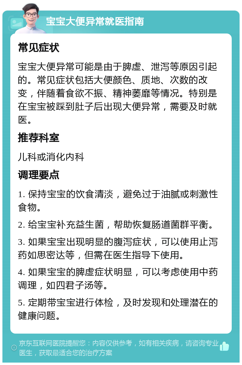 宝宝大便异常就医指南 常见症状 宝宝大便异常可能是由于脾虚、泄泻等原因引起的。常见症状包括大便颜色、质地、次数的改变，伴随着食欲不振、精神萎靡等情况。特别是在宝宝被踩到肚子后出现大便异常，需要及时就医。 推荐科室 儿科或消化内科 调理要点 1. 保持宝宝的饮食清淡，避免过于油腻或刺激性食物。 2. 给宝宝补充益生菌，帮助恢复肠道菌群平衡。 3. 如果宝宝出现明显的腹泻症状，可以使用止泻药如思密达等，但需在医生指导下使用。 4. 如果宝宝的脾虚症状明显，可以考虑使用中药调理，如四君子汤等。 5. 定期带宝宝进行体检，及时发现和处理潜在的健康问题。