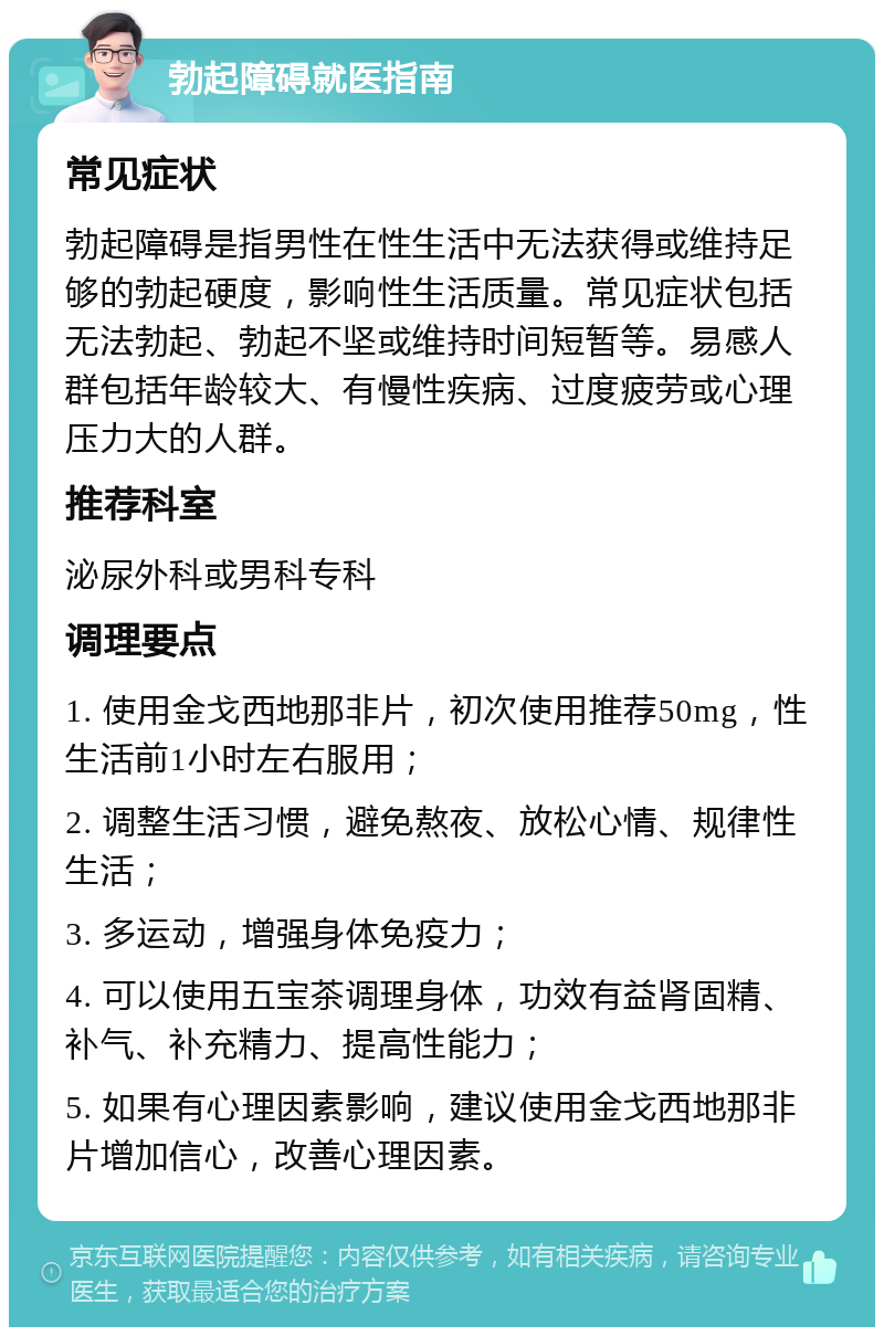 勃起障碍就医指南 常见症状 勃起障碍是指男性在性生活中无法获得或维持足够的勃起硬度，影响性生活质量。常见症状包括无法勃起、勃起不坚或维持时间短暂等。易感人群包括年龄较大、有慢性疾病、过度疲劳或心理压力大的人群。 推荐科室 泌尿外科或男科专科 调理要点 1. 使用金戈西地那非片，初次使用推荐50mg，性生活前1小时左右服用； 2. 调整生活习惯，避免熬夜、放松心情、规律性生活； 3. 多运动，增强身体免疫力； 4. 可以使用五宝茶调理身体，功效有益肾固精、补气、补充精力、提高性能力； 5. 如果有心理因素影响，建议使用金戈西地那非片增加信心，改善心理因素。