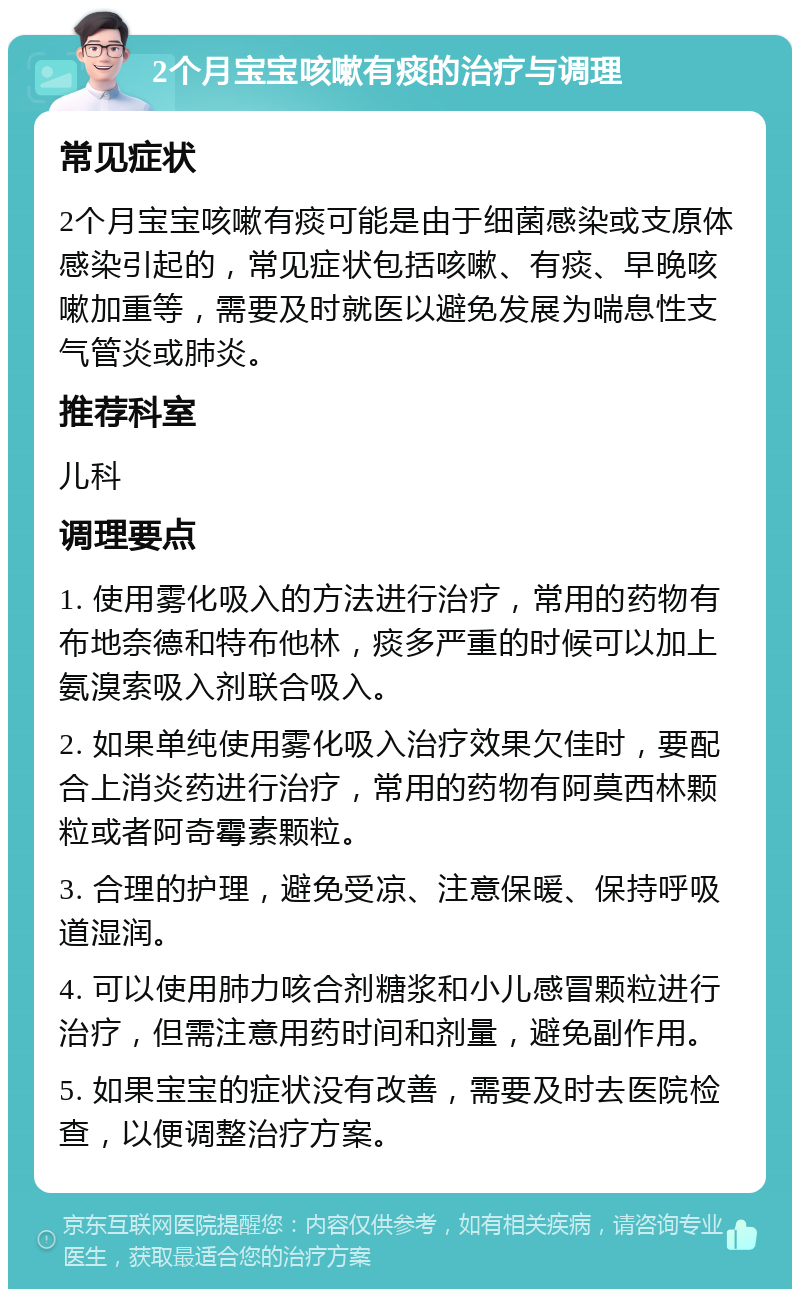 2个月宝宝咳嗽有痰的治疗与调理 常见症状 2个月宝宝咳嗽有痰可能是由于细菌感染或支原体感染引起的，常见症状包括咳嗽、有痰、早晚咳嗽加重等，需要及时就医以避免发展为喘息性支气管炎或肺炎。 推荐科室 儿科 调理要点 1. 使用雾化吸入的方法进行治疗，常用的药物有布地奈德和特布他林，痰多严重的时候可以加上氨溴索吸入剂联合吸入。 2. 如果单纯使用雾化吸入治疗效果欠佳时，要配合上消炎药进行治疗，常用的药物有阿莫西林颗粒或者阿奇霉素颗粒。 3. 合理的护理，避免受凉、注意保暖、保持呼吸道湿润。 4. 可以使用肺力咳合剂糖浆和小儿感冒颗粒进行治疗，但需注意用药时间和剂量，避免副作用。 5. 如果宝宝的症状没有改善，需要及时去医院检查，以便调整治疗方案。