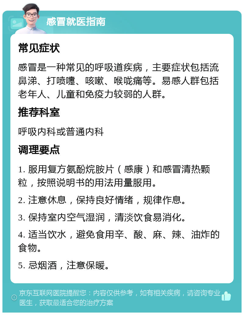 感冒就医指南 常见症状 感冒是一种常见的呼吸道疾病，主要症状包括流鼻涕、打喷嚏、咳嗽、喉咙痛等。易感人群包括老年人、儿童和免疫力较弱的人群。 推荐科室 呼吸内科或普通内科 调理要点 1. 服用复方氨酚烷胺片（感康）和感冒清热颗粒，按照说明书的用法用量服用。 2. 注意休息，保持良好情绪，规律作息。 3. 保持室内空气湿润，清淡饮食易消化。 4. 适当饮水，避免食用辛、酸、麻、辣、油炸的食物。 5. 忌烟酒，注意保暖。