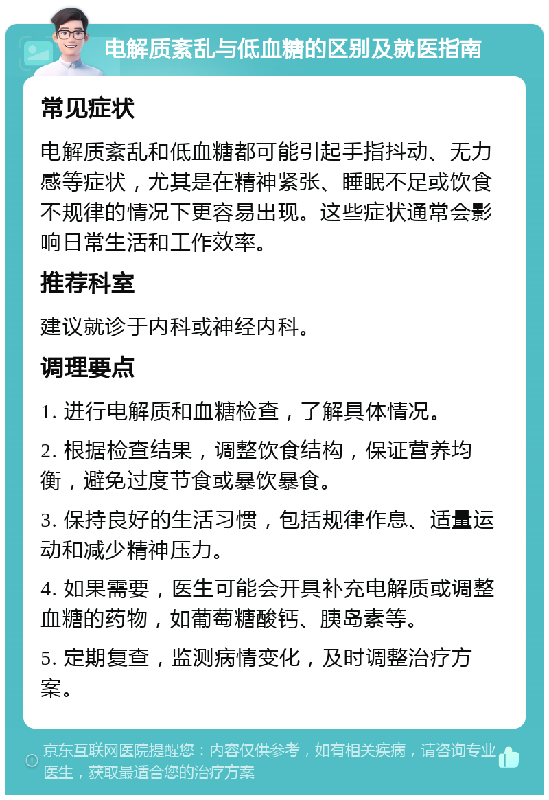 电解质紊乱与低血糖的区别及就医指南 常见症状 电解质紊乱和低血糖都可能引起手指抖动、无力感等症状，尤其是在精神紧张、睡眠不足或饮食不规律的情况下更容易出现。这些症状通常会影响日常生活和工作效率。 推荐科室 建议就诊于内科或神经内科。 调理要点 1. 进行电解质和血糖检查，了解具体情况。 2. 根据检查结果，调整饮食结构，保证营养均衡，避免过度节食或暴饮暴食。 3. 保持良好的生活习惯，包括规律作息、适量运动和减少精神压力。 4. 如果需要，医生可能会开具补充电解质或调整血糖的药物，如葡萄糖酸钙、胰岛素等。 5. 定期复查，监测病情变化，及时调整治疗方案。