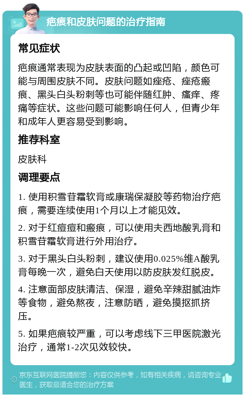 疤痕和皮肤问题的治疗指南 常见症状 疤痕通常表现为皮肤表面的凸起或凹陷，颜色可能与周围皮肤不同。皮肤问题如痤疮、痤疮瘢痕、黑头白头粉刺等也可能伴随红肿、瘙痒、疼痛等症状。这些问题可能影响任何人，但青少年和成年人更容易受到影响。 推荐科室 皮肤科 调理要点 1. 使用积雪苷霜软膏或康瑞保凝胶等药物治疗疤痕，需要连续使用1个月以上才能见效。 2. 对于红痘痘和瘢痕，可以使用夫西地酸乳膏和积雪苷霜软膏进行外用治疗。 3. 对于黑头白头粉刺，建议使用0.025%维A酸乳膏每晚一次，避免白天使用以防皮肤发红脱皮。 4. 注意面部皮肤清洁、保湿，避免辛辣甜腻油炸等食物，避免熬夜，注意防晒，避免摸抠抓挤压。 5. 如果疤痕较严重，可以考虑线下三甲医院激光治疗，通常1-2次见效较快。