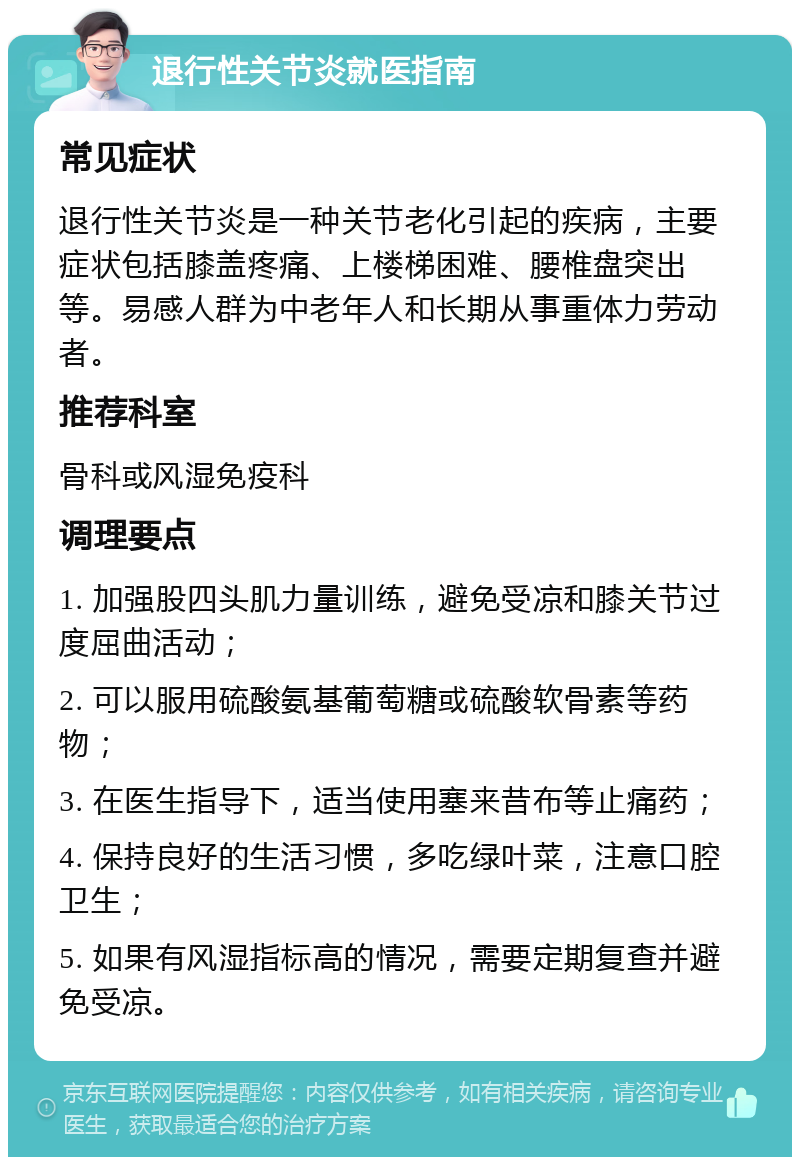 退行性关节炎就医指南 常见症状 退行性关节炎是一种关节老化引起的疾病，主要症状包括膝盖疼痛、上楼梯困难、腰椎盘突出等。易感人群为中老年人和长期从事重体力劳动者。 推荐科室 骨科或风湿免疫科 调理要点 1. 加强股四头肌力量训练，避免受凉和膝关节过度屈曲活动； 2. 可以服用硫酸氨基葡萄糖或硫酸软骨素等药物； 3. 在医生指导下，适当使用塞来昔布等止痛药； 4. 保持良好的生活习惯，多吃绿叶菜，注意口腔卫生； 5. 如果有风湿指标高的情况，需要定期复查并避免受凉。