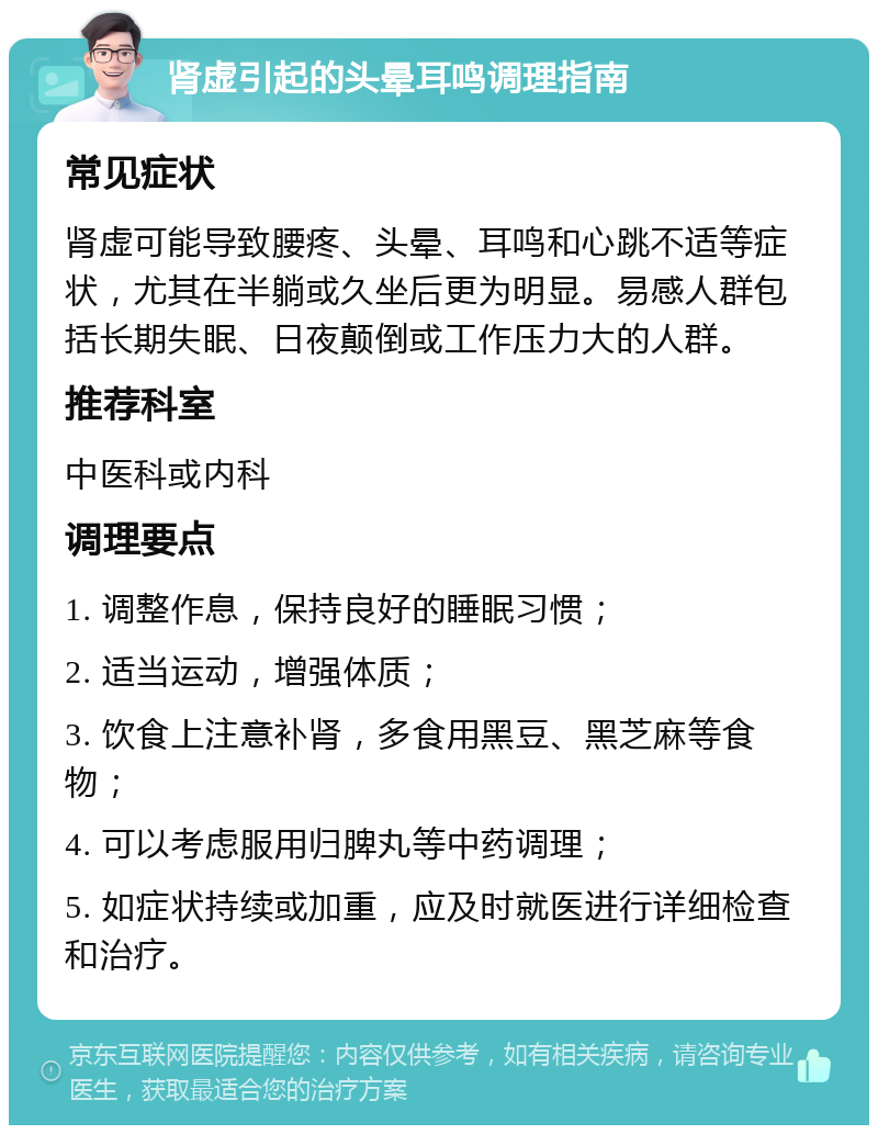 肾虚引起的头晕耳鸣调理指南 常见症状 肾虚可能导致腰疼、头晕、耳鸣和心跳不适等症状，尤其在半躺或久坐后更为明显。易感人群包括长期失眠、日夜颠倒或工作压力大的人群。 推荐科室 中医科或内科 调理要点 1. 调整作息，保持良好的睡眠习惯； 2. 适当运动，增强体质； 3. 饮食上注意补肾，多食用黑豆、黑芝麻等食物； 4. 可以考虑服用归脾丸等中药调理； 5. 如症状持续或加重，应及时就医进行详细检查和治疗。