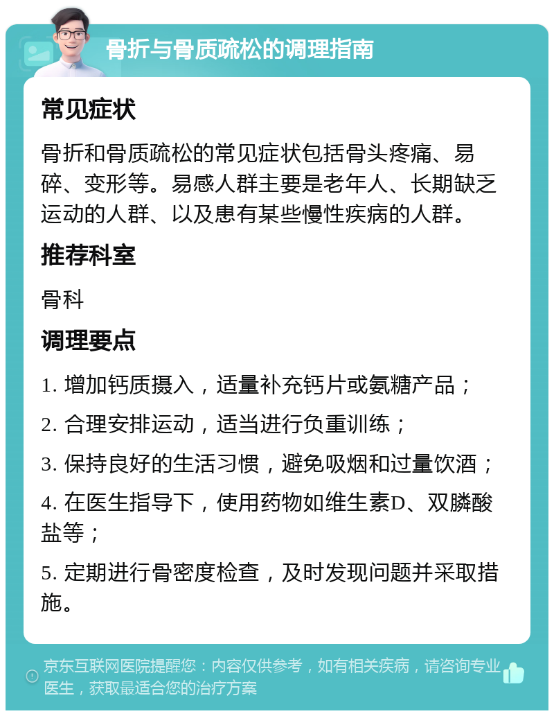 骨折与骨质疏松的调理指南 常见症状 骨折和骨质疏松的常见症状包括骨头疼痛、易碎、变形等。易感人群主要是老年人、长期缺乏运动的人群、以及患有某些慢性疾病的人群。 推荐科室 骨科 调理要点 1. 增加钙质摄入，适量补充钙片或氨糖产品； 2. 合理安排运动，适当进行负重训练； 3. 保持良好的生活习惯，避免吸烟和过量饮酒； 4. 在医生指导下，使用药物如维生素D、双膦酸盐等； 5. 定期进行骨密度检查，及时发现问题并采取措施。