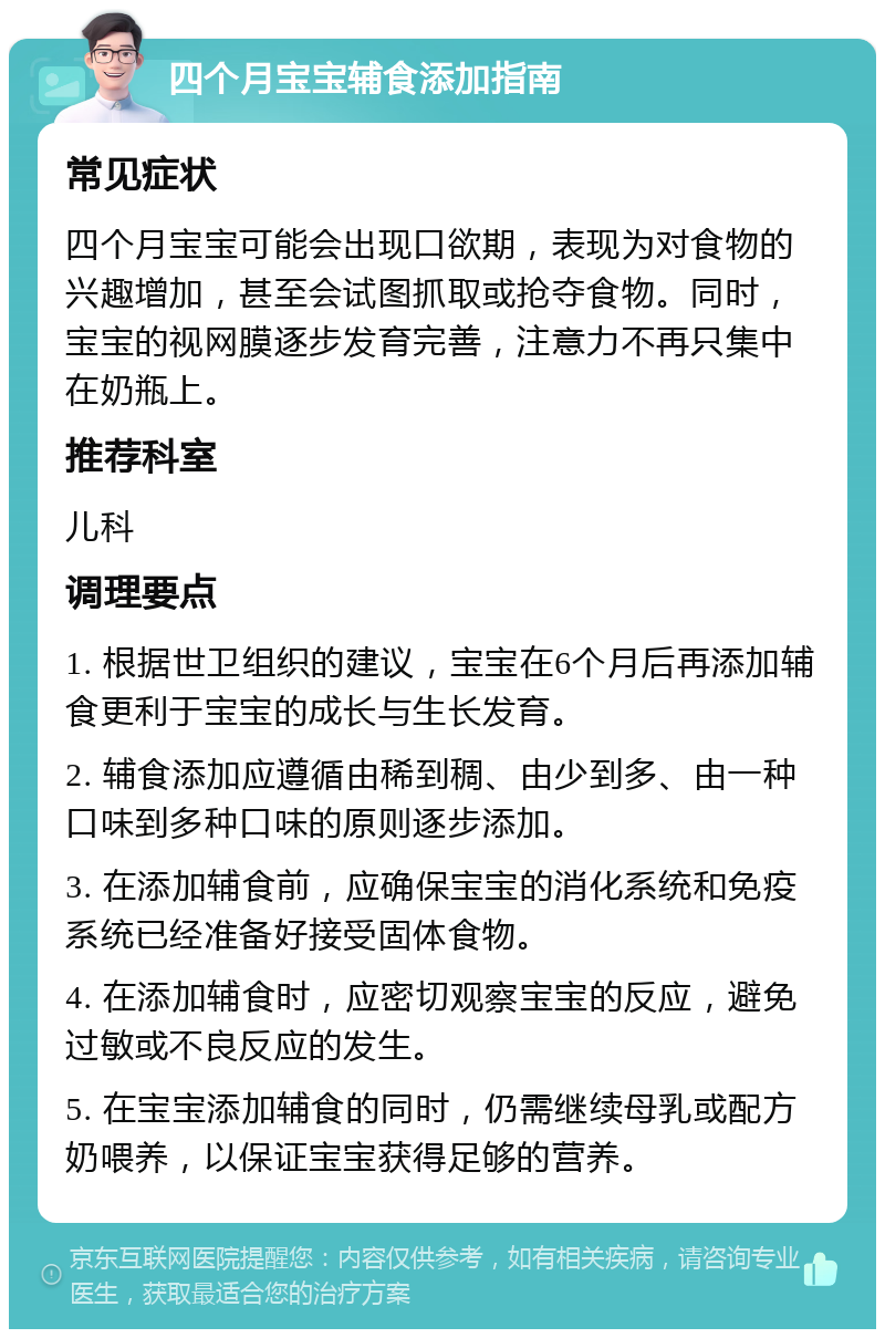 四个月宝宝辅食添加指南 常见症状 四个月宝宝可能会出现口欲期，表现为对食物的兴趣增加，甚至会试图抓取或抢夺食物。同时，宝宝的视网膜逐步发育完善，注意力不再只集中在奶瓶上。 推荐科室 儿科 调理要点 1. 根据世卫组织的建议，宝宝在6个月后再添加辅食更利于宝宝的成长与生长发育。 2. 辅食添加应遵循由稀到稠、由少到多、由一种口味到多种口味的原则逐步添加。 3. 在添加辅食前，应确保宝宝的消化系统和免疫系统已经准备好接受固体食物。 4. 在添加辅食时，应密切观察宝宝的反应，避免过敏或不良反应的发生。 5. 在宝宝添加辅食的同时，仍需继续母乳或配方奶喂养，以保证宝宝获得足够的营养。