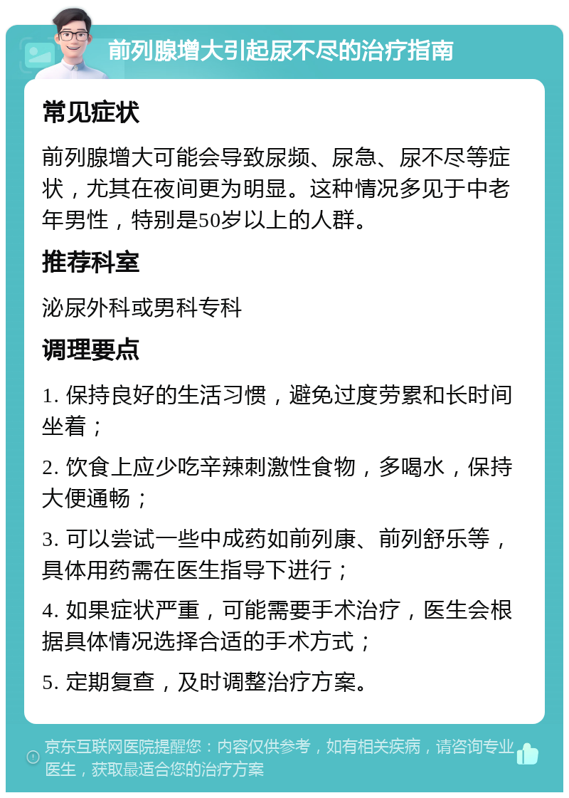 前列腺增大引起尿不尽的治疗指南 常见症状 前列腺增大可能会导致尿频、尿急、尿不尽等症状，尤其在夜间更为明显。这种情况多见于中老年男性，特别是50岁以上的人群。 推荐科室 泌尿外科或男科专科 调理要点 1. 保持良好的生活习惯，避免过度劳累和长时间坐着； 2. 饮食上应少吃辛辣刺激性食物，多喝水，保持大便通畅； 3. 可以尝试一些中成药如前列康、前列舒乐等，具体用药需在医生指导下进行； 4. 如果症状严重，可能需要手术治疗，医生会根据具体情况选择合适的手术方式； 5. 定期复查，及时调整治疗方案。