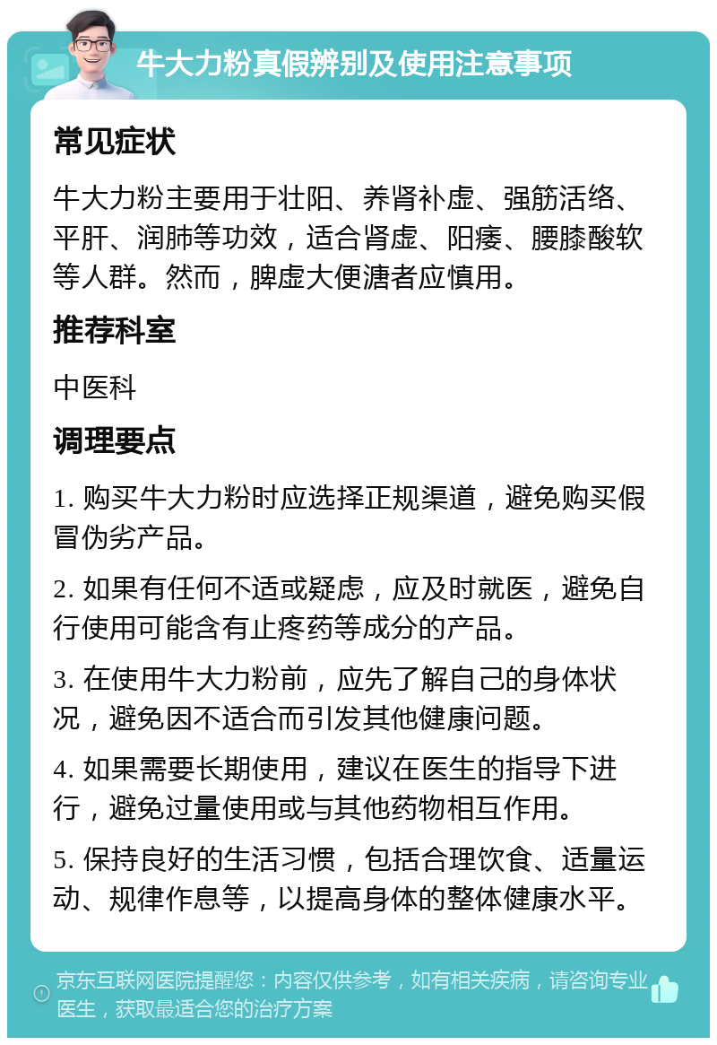 牛大力粉真假辨别及使用注意事项 常见症状 牛大力粉主要用于壮阳、养肾补虚、强筋活络、平肝、润肺等功效，适合肾虚、阳痿、腰膝酸软等人群。然而，脾虚大便溏者应慎用。 推荐科室 中医科 调理要点 1. 购买牛大力粉时应选择正规渠道，避免购买假冒伪劣产品。 2. 如果有任何不适或疑虑，应及时就医，避免自行使用可能含有止疼药等成分的产品。 3. 在使用牛大力粉前，应先了解自己的身体状况，避免因不适合而引发其他健康问题。 4. 如果需要长期使用，建议在医生的指导下进行，避免过量使用或与其他药物相互作用。 5. 保持良好的生活习惯，包括合理饮食、适量运动、规律作息等，以提高身体的整体健康水平。