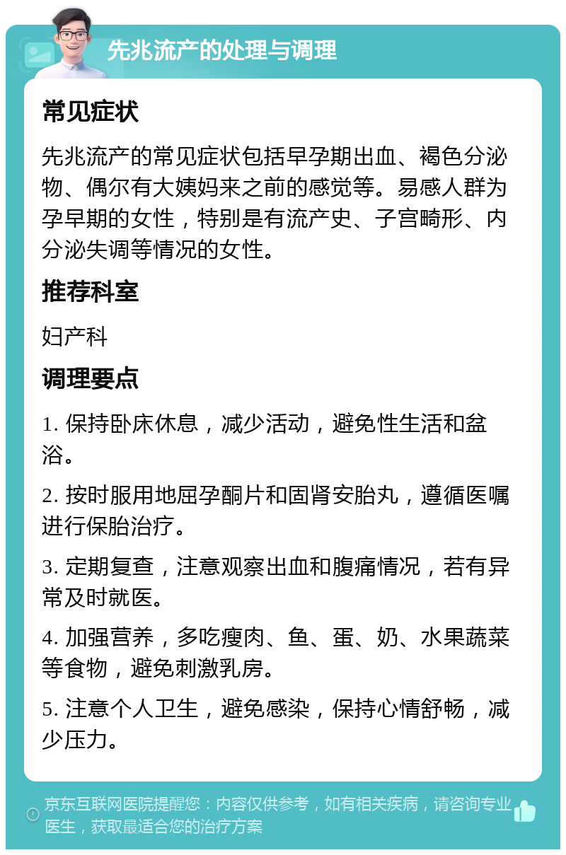 先兆流产的处理与调理 常见症状 先兆流产的常见症状包括早孕期出血、褐色分泌物、偶尔有大姨妈来之前的感觉等。易感人群为孕早期的女性，特别是有流产史、子宫畸形、内分泌失调等情况的女性。 推荐科室 妇产科 调理要点 1. 保持卧床休息，减少活动，避免性生活和盆浴。 2. 按时服用地屈孕酮片和固肾安胎丸，遵循医嘱进行保胎治疗。 3. 定期复查，注意观察出血和腹痛情况，若有异常及时就医。 4. 加强营养，多吃瘦肉、鱼、蛋、奶、水果蔬菜等食物，避免刺激乳房。 5. 注意个人卫生，避免感染，保持心情舒畅，减少压力。