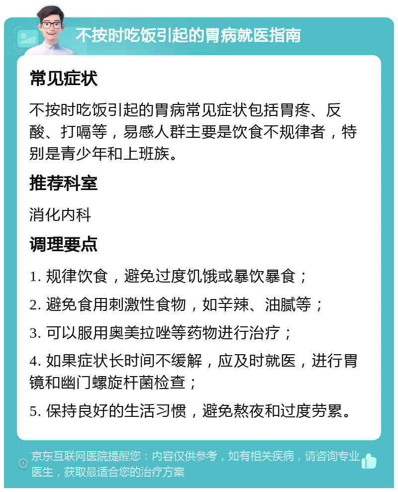 不按时吃饭引起的胃病就医指南 常见症状 不按时吃饭引起的胃病常见症状包括胃疼、反酸、打嗝等，易感人群主要是饮食不规律者，特别是青少年和上班族。 推荐科室 消化内科 调理要点 1. 规律饮食，避免过度饥饿或暴饮暴食； 2. 避免食用刺激性食物，如辛辣、油腻等； 3. 可以服用奥美拉唑等药物进行治疗； 4. 如果症状长时间不缓解，应及时就医，进行胃镜和幽门螺旋杆菌检查； 5. 保持良好的生活习惯，避免熬夜和过度劳累。