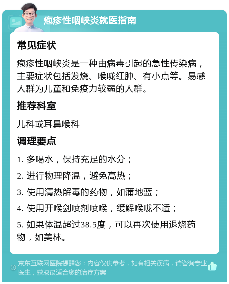 疱疹性咽峡炎就医指南 常见症状 疱疹性咽峡炎是一种由病毒引起的急性传染病，主要症状包括发烧、喉咙红肿、有小点等。易感人群为儿童和免疫力较弱的人群。 推荐科室 儿科或耳鼻喉科 调理要点 1. 多喝水，保持充足的水分； 2. 进行物理降温，避免高热； 3. 使用清热解毒的药物，如蒲地蓝； 4. 使用开喉剑喷剂喷喉，缓解喉咙不适； 5. 如果体温超过38.5度，可以再次使用退烧药物，如美林。