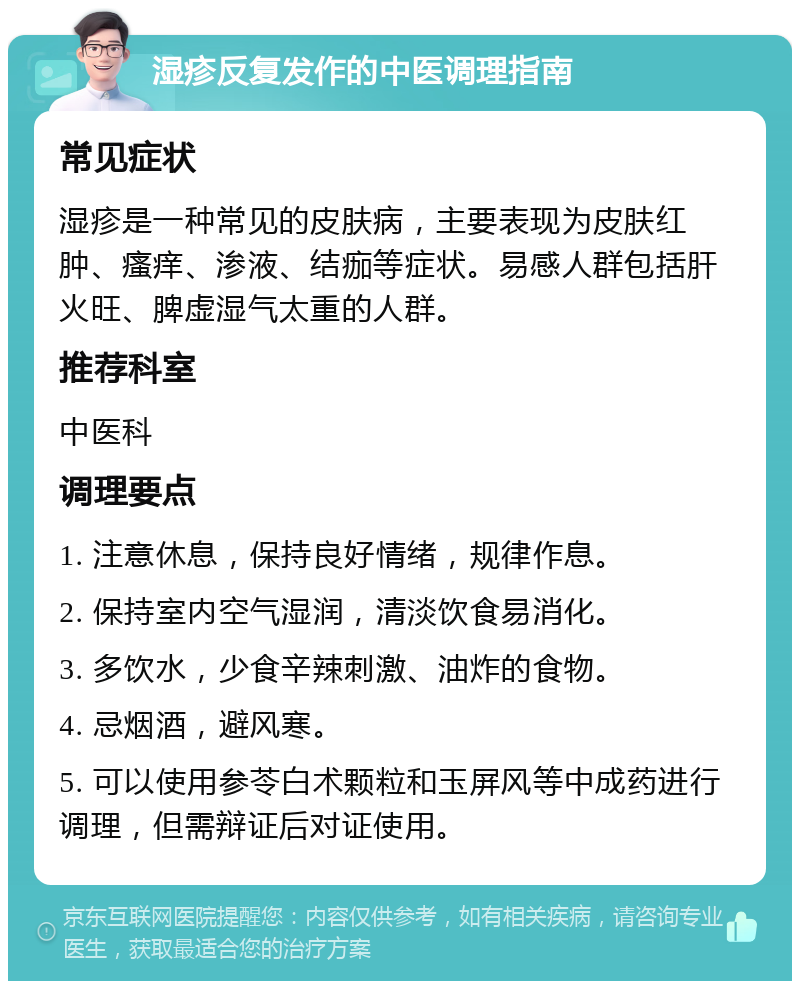 湿疹反复发作的中医调理指南 常见症状 湿疹是一种常见的皮肤病，主要表现为皮肤红肿、瘙痒、渗液、结痂等症状。易感人群包括肝火旺、脾虚湿气太重的人群。 推荐科室 中医科 调理要点 1. 注意休息，保持良好情绪，规律作息。 2. 保持室内空气湿润，清淡饮食易消化。 3. 多饮水，少食辛辣刺激、油炸的食物。 4. 忌烟酒，避风寒。 5. 可以使用参苓白术颗粒和玉屏风等中成药进行调理，但需辩证后对证使用。