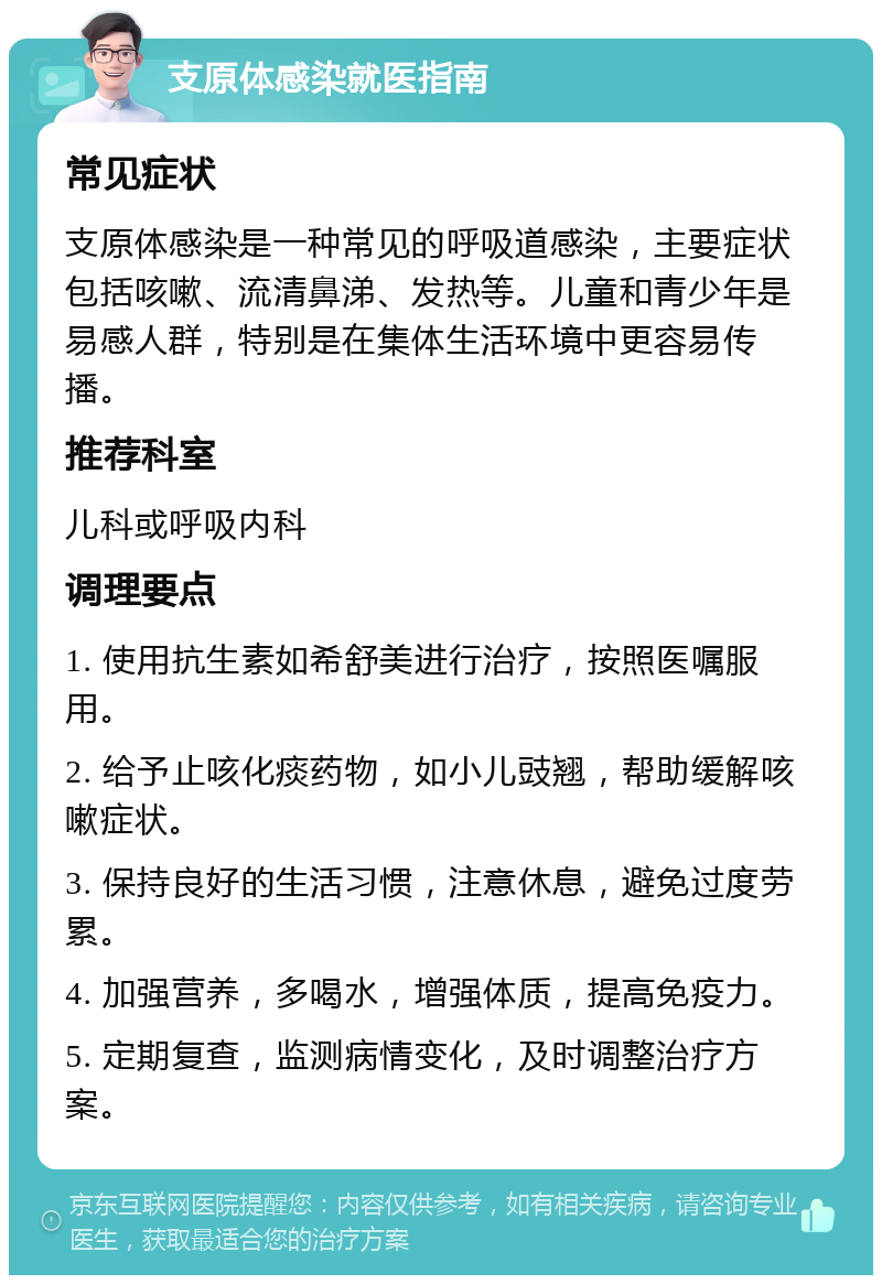 支原体感染就医指南 常见症状 支原体感染是一种常见的呼吸道感染，主要症状包括咳嗽、流清鼻涕、发热等。儿童和青少年是易感人群，特别是在集体生活环境中更容易传播。 推荐科室 儿科或呼吸内科 调理要点 1. 使用抗生素如希舒美进行治疗，按照医嘱服用。 2. 给予止咳化痰药物，如小儿豉翘，帮助缓解咳嗽症状。 3. 保持良好的生活习惯，注意休息，避免过度劳累。 4. 加强营养，多喝水，增强体质，提高免疫力。 5. 定期复查，监测病情变化，及时调整治疗方案。