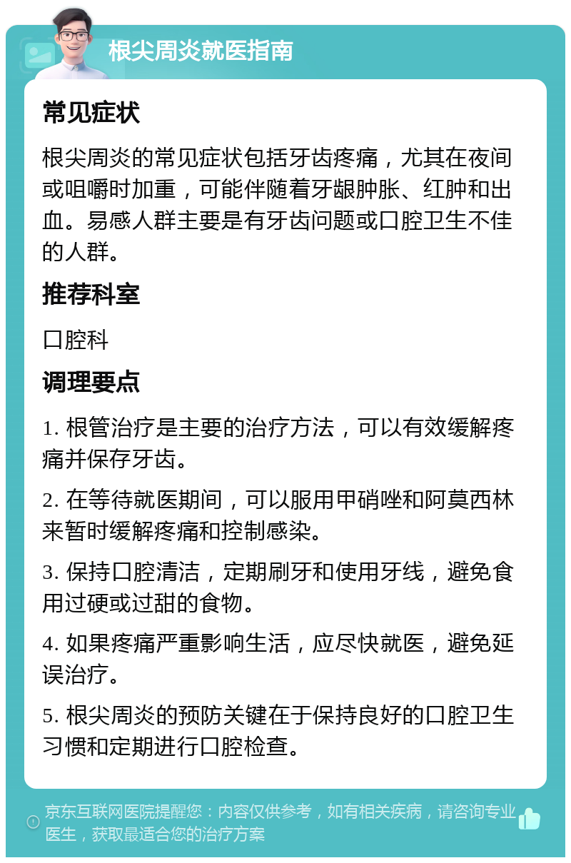 根尖周炎就医指南 常见症状 根尖周炎的常见症状包括牙齿疼痛，尤其在夜间或咀嚼时加重，可能伴随着牙龈肿胀、红肿和出血。易感人群主要是有牙齿问题或口腔卫生不佳的人群。 推荐科室 口腔科 调理要点 1. 根管治疗是主要的治疗方法，可以有效缓解疼痛并保存牙齿。 2. 在等待就医期间，可以服用甲硝唑和阿莫西林来暂时缓解疼痛和控制感染。 3. 保持口腔清洁，定期刷牙和使用牙线，避免食用过硬或过甜的食物。 4. 如果疼痛严重影响生活，应尽快就医，避免延误治疗。 5. 根尖周炎的预防关键在于保持良好的口腔卫生习惯和定期进行口腔检查。