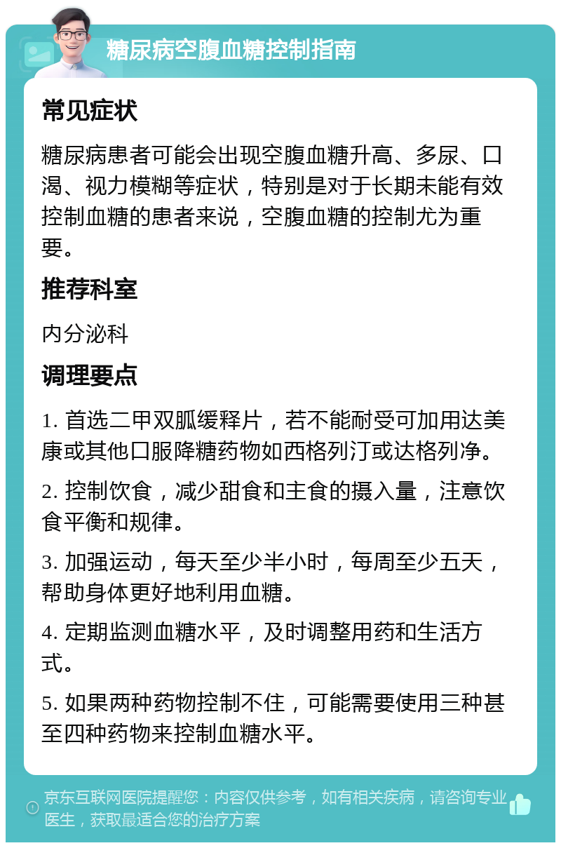 糖尿病空腹血糖控制指南 常见症状 糖尿病患者可能会出现空腹血糖升高、多尿、口渴、视力模糊等症状，特别是对于长期未能有效控制血糖的患者来说，空腹血糖的控制尤为重要。 推荐科室 内分泌科 调理要点 1. 首选二甲双胍缓释片，若不能耐受可加用达美康或其他口服降糖药物如西格列汀或达格列净。 2. 控制饮食，减少甜食和主食的摄入量，注意饮食平衡和规律。 3. 加强运动，每天至少半小时，每周至少五天，帮助身体更好地利用血糖。 4. 定期监测血糖水平，及时调整用药和生活方式。 5. 如果两种药物控制不住，可能需要使用三种甚至四种药物来控制血糖水平。