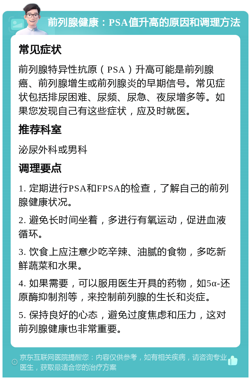 前列腺健康：PSA值升高的原因和调理方法 常见症状 前列腺特异性抗原（PSA）升高可能是前列腺癌、前列腺增生或前列腺炎的早期信号。常见症状包括排尿困难、尿频、尿急、夜尿增多等。如果您发现自己有这些症状，应及时就医。 推荐科室 泌尿外科或男科 调理要点 1. 定期进行PSA和FPSA的检查，了解自己的前列腺健康状况。 2. 避免长时间坐着，多进行有氧运动，促进血液循环。 3. 饮食上应注意少吃辛辣、油腻的食物，多吃新鲜蔬菜和水果。 4. 如果需要，可以服用医生开具的药物，如5α-还原酶抑制剂等，来控制前列腺的生长和炎症。 5. 保持良好的心态，避免过度焦虑和压力，这对前列腺健康也非常重要。