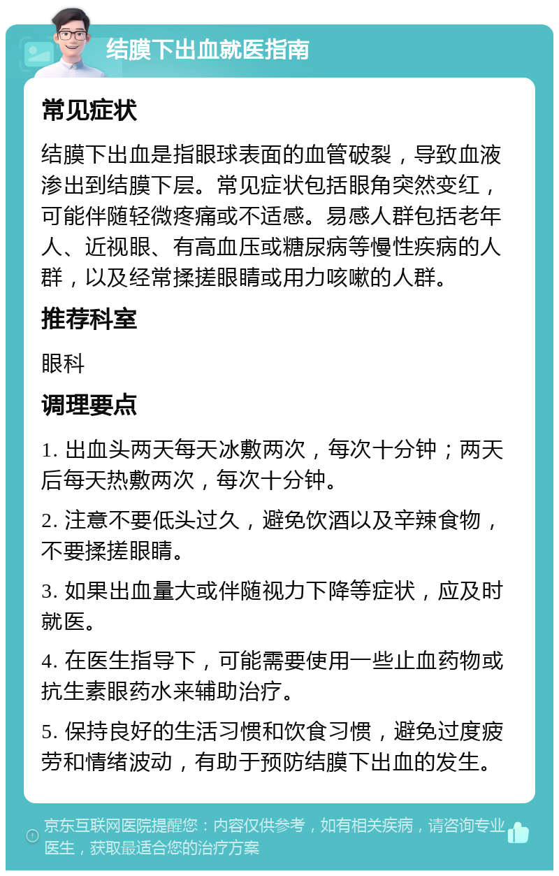 结膜下出血就医指南 常见症状 结膜下出血是指眼球表面的血管破裂，导致血液渗出到结膜下层。常见症状包括眼角突然变红，可能伴随轻微疼痛或不适感。易感人群包括老年人、近视眼、有高血压或糖尿病等慢性疾病的人群，以及经常揉搓眼睛或用力咳嗽的人群。 推荐科室 眼科 调理要点 1. 出血头两天每天冰敷两次，每次十分钟；两天后每天热敷两次，每次十分钟。 2. 注意不要低头过久，避免饮酒以及辛辣食物，不要揉搓眼睛。 3. 如果出血量大或伴随视力下降等症状，应及时就医。 4. 在医生指导下，可能需要使用一些止血药物或抗生素眼药水来辅助治疗。 5. 保持良好的生活习惯和饮食习惯，避免过度疲劳和情绪波动，有助于预防结膜下出血的发生。