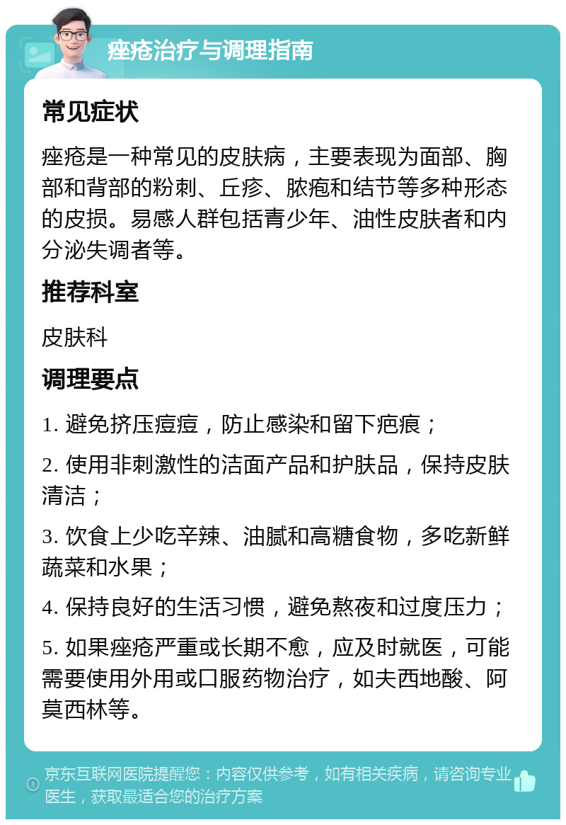 痤疮治疗与调理指南 常见症状 痤疮是一种常见的皮肤病，主要表现为面部、胸部和背部的粉刺、丘疹、脓疱和结节等多种形态的皮损。易感人群包括青少年、油性皮肤者和内分泌失调者等。 推荐科室 皮肤科 调理要点 1. 避免挤压痘痘，防止感染和留下疤痕； 2. 使用非刺激性的洁面产品和护肤品，保持皮肤清洁； 3. 饮食上少吃辛辣、油腻和高糖食物，多吃新鲜蔬菜和水果； 4. 保持良好的生活习惯，避免熬夜和过度压力； 5. 如果痤疮严重或长期不愈，应及时就医，可能需要使用外用或口服药物治疗，如夫西地酸、阿莫西林等。