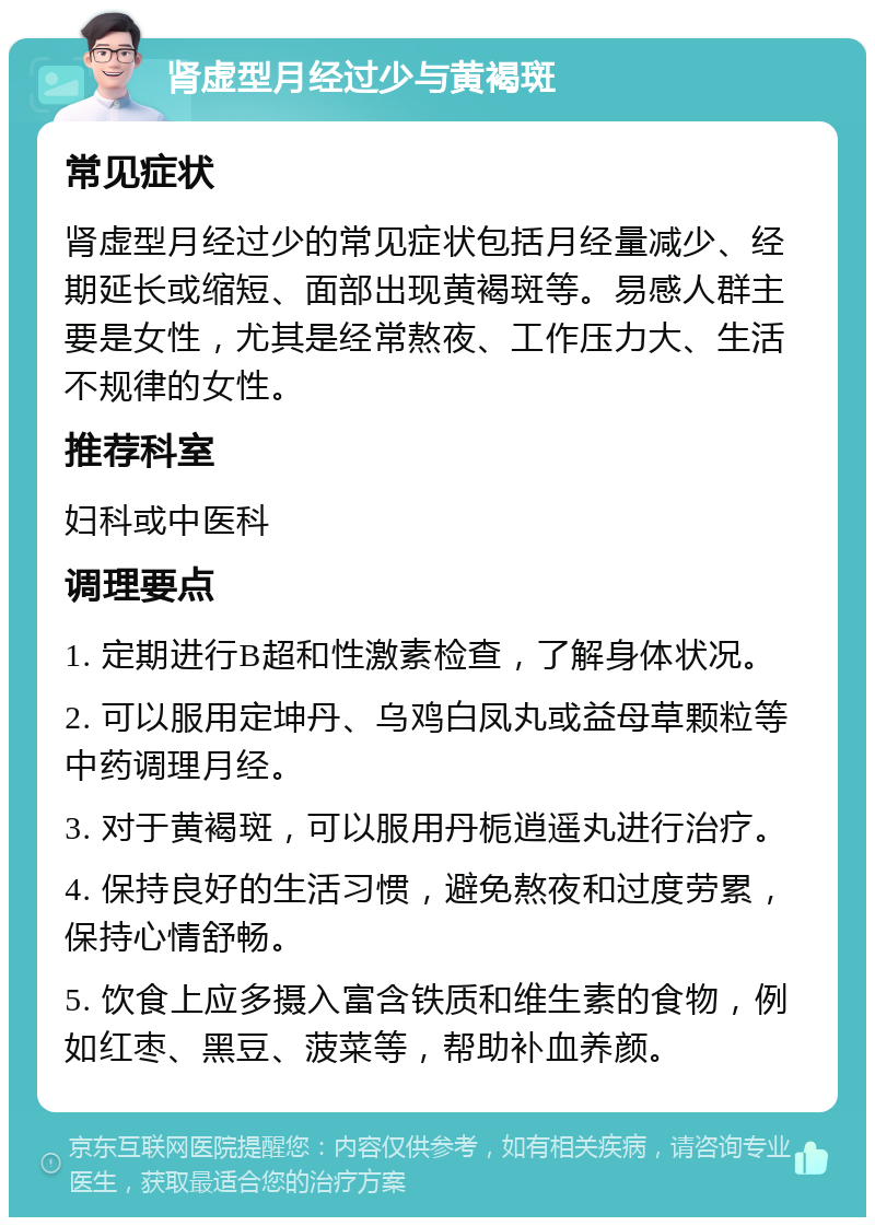 肾虚型月经过少与黄褐斑 常见症状 肾虚型月经过少的常见症状包括月经量减少、经期延长或缩短、面部出现黄褐斑等。易感人群主要是女性，尤其是经常熬夜、工作压力大、生活不规律的女性。 推荐科室 妇科或中医科 调理要点 1. 定期进行B超和性激素检查，了解身体状况。 2. 可以服用定坤丹、乌鸡白凤丸或益母草颗粒等中药调理月经。 3. 对于黄褐斑，可以服用丹栀逍遥丸进行治疗。 4. 保持良好的生活习惯，避免熬夜和过度劳累，保持心情舒畅。 5. 饮食上应多摄入富含铁质和维生素的食物，例如红枣、黑豆、菠菜等，帮助补血养颜。