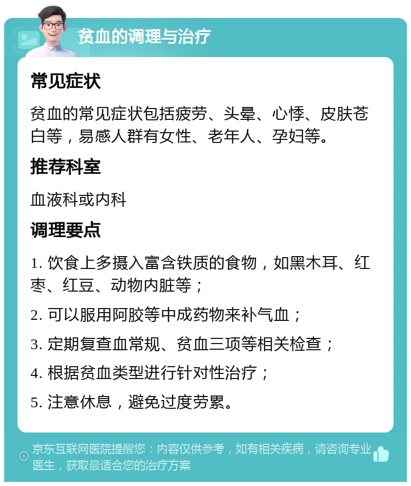 贫血的调理与治疗 常见症状 贫血的常见症状包括疲劳、头晕、心悸、皮肤苍白等，易感人群有女性、老年人、孕妇等。 推荐科室 血液科或内科 调理要点 1. 饮食上多摄入富含铁质的食物，如黑木耳、红枣、红豆、动物内脏等； 2. 可以服用阿胶等中成药物来补气血； 3. 定期复查血常规、贫血三项等相关检查； 4. 根据贫血类型进行针对性治疗； 5. 注意休息，避免过度劳累。