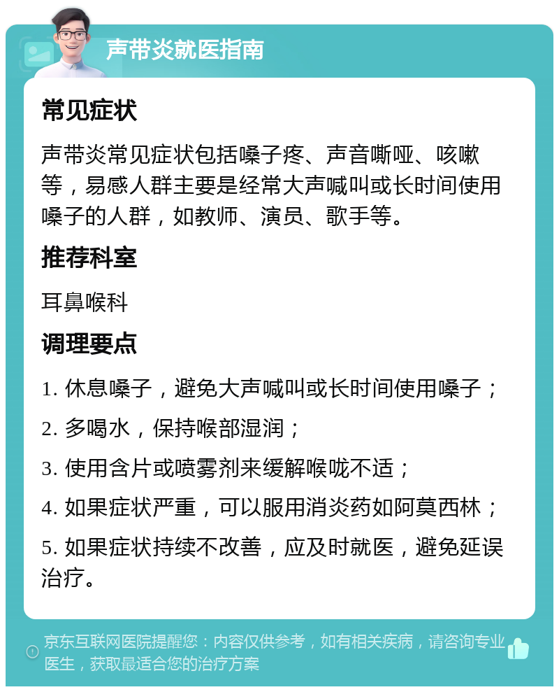 声带炎就医指南 常见症状 声带炎常见症状包括嗓子疼、声音嘶哑、咳嗽等，易感人群主要是经常大声喊叫或长时间使用嗓子的人群，如教师、演员、歌手等。 推荐科室 耳鼻喉科 调理要点 1. 休息嗓子，避免大声喊叫或长时间使用嗓子； 2. 多喝水，保持喉部湿润； 3. 使用含片或喷雾剂来缓解喉咙不适； 4. 如果症状严重，可以服用消炎药如阿莫西林； 5. 如果症状持续不改善，应及时就医，避免延误治疗。