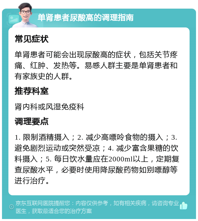 单肾患者尿酸高的调理指南 常见症状 单肾患者可能会出现尿酸高的症状，包括关节疼痛、红肿、发热等。易感人群主要是单肾患者和有家族史的人群。 推荐科室 肾内科或风湿免疫科 调理要点 1. 限制酒精摄入；2. 减少高嘌呤食物的摄入；3. 避免剧烈运动或突然受凉；4. 减少富含果糖的饮料摄入；5. 每日饮水量应在2000ml以上，定期复查尿酸水平，必要时使用降尿酸药物如别嘌醇等进行治疗。