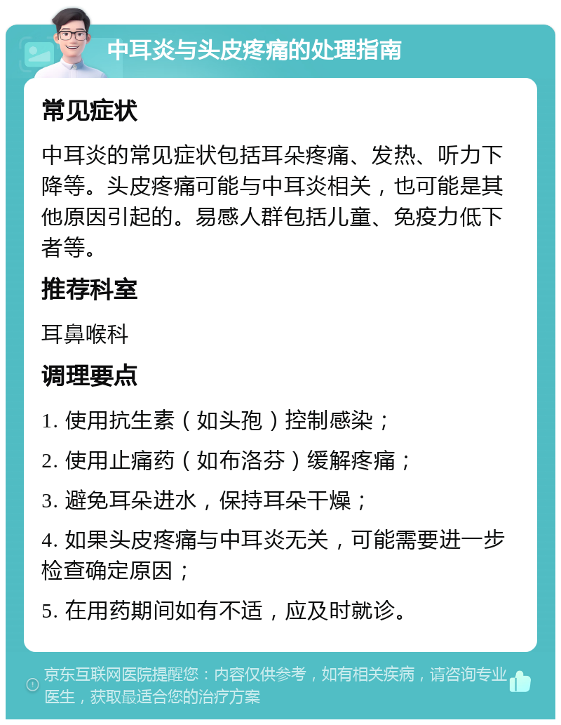 中耳炎与头皮疼痛的处理指南 常见症状 中耳炎的常见症状包括耳朵疼痛、发热、听力下降等。头皮疼痛可能与中耳炎相关，也可能是其他原因引起的。易感人群包括儿童、免疫力低下者等。 推荐科室 耳鼻喉科 调理要点 1. 使用抗生素（如头孢）控制感染； 2. 使用止痛药（如布洛芬）缓解疼痛； 3. 避免耳朵进水，保持耳朵干燥； 4. 如果头皮疼痛与中耳炎无关，可能需要进一步检查确定原因； 5. 在用药期间如有不适，应及时就诊。