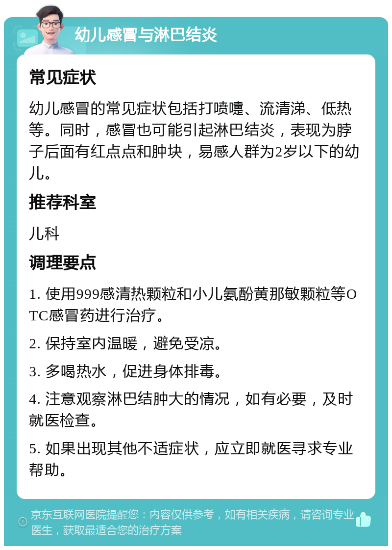 幼儿感冒与淋巴结炎 常见症状 幼儿感冒的常见症状包括打喷嚏、流清涕、低热等。同时，感冒也可能引起淋巴结炎，表现为脖子后面有红点点和肿块，易感人群为2岁以下的幼儿。 推荐科室 儿科 调理要点 1. 使用999感清热颗粒和小儿氨酚黄那敏颗粒等OTC感冒药进行治疗。 2. 保持室内温暖，避免受凉。 3. 多喝热水，促进身体排毒。 4. 注意观察淋巴结肿大的情况，如有必要，及时就医检查。 5. 如果出现其他不适症状，应立即就医寻求专业帮助。