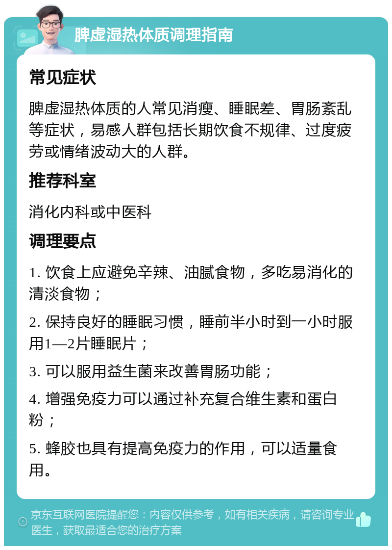 脾虚湿热体质调理指南 常见症状 脾虚湿热体质的人常见消瘦、睡眠差、胃肠紊乱等症状，易感人群包括长期饮食不规律、过度疲劳或情绪波动大的人群。 推荐科室 消化内科或中医科 调理要点 1. 饮食上应避免辛辣、油腻食物，多吃易消化的清淡食物； 2. 保持良好的睡眠习惯，睡前半小时到一小时服用1—2片睡眠片； 3. 可以服用益生菌来改善胃肠功能； 4. 增强免疫力可以通过补充复合维生素和蛋白粉； 5. 蜂胶也具有提高免疫力的作用，可以适量食用。