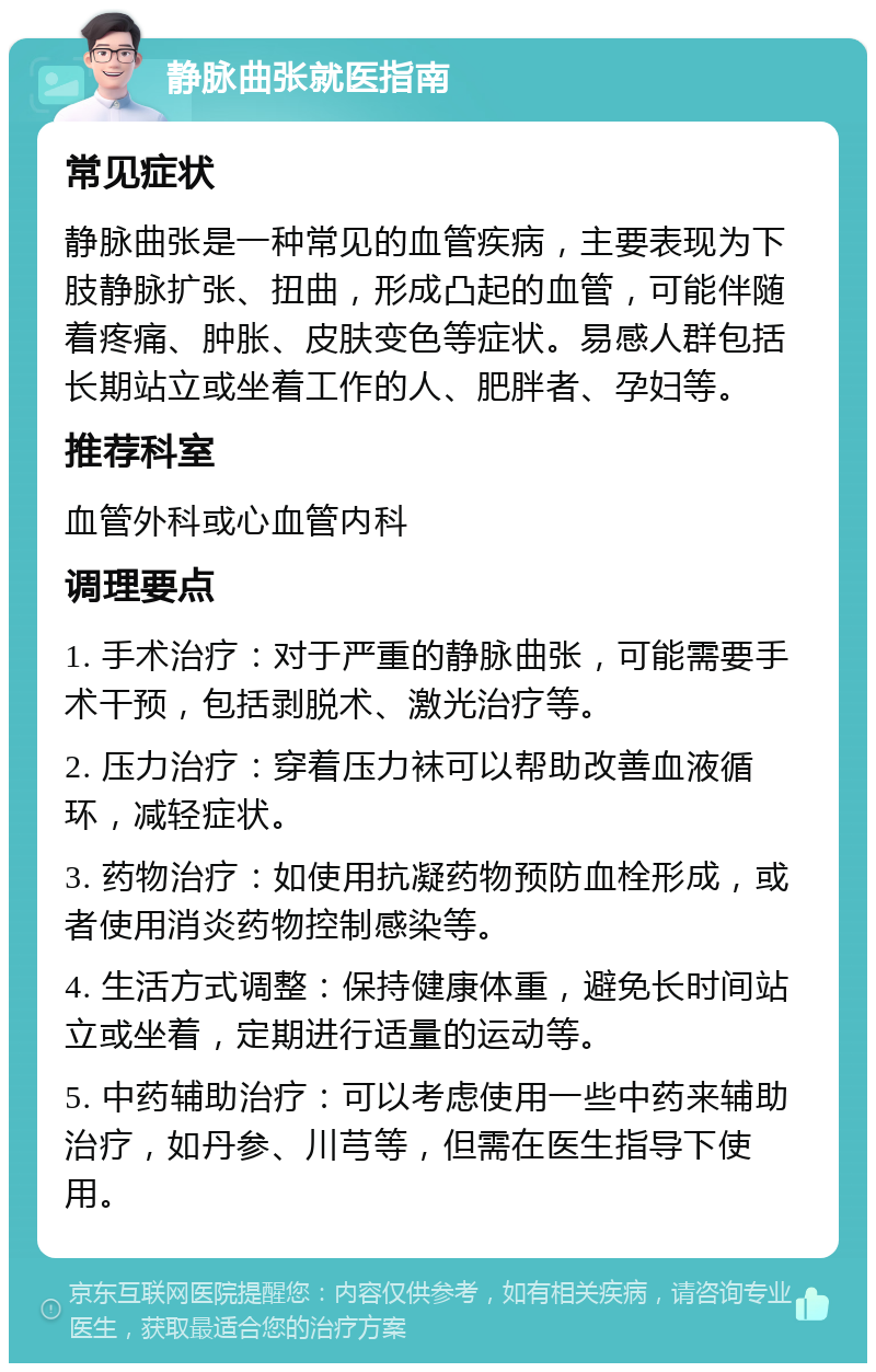 静脉曲张就医指南 常见症状 静脉曲张是一种常见的血管疾病，主要表现为下肢静脉扩张、扭曲，形成凸起的血管，可能伴随着疼痛、肿胀、皮肤变色等症状。易感人群包括长期站立或坐着工作的人、肥胖者、孕妇等。 推荐科室 血管外科或心血管内科 调理要点 1. 手术治疗：对于严重的静脉曲张，可能需要手术干预，包括剥脱术、激光治疗等。 2. 压力治疗：穿着压力袜可以帮助改善血液循环，减轻症状。 3. 药物治疗：如使用抗凝药物预防血栓形成，或者使用消炎药物控制感染等。 4. 生活方式调整：保持健康体重，避免长时间站立或坐着，定期进行适量的运动等。 5. 中药辅助治疗：可以考虑使用一些中药来辅助治疗，如丹参、川芎等，但需在医生指导下使用。