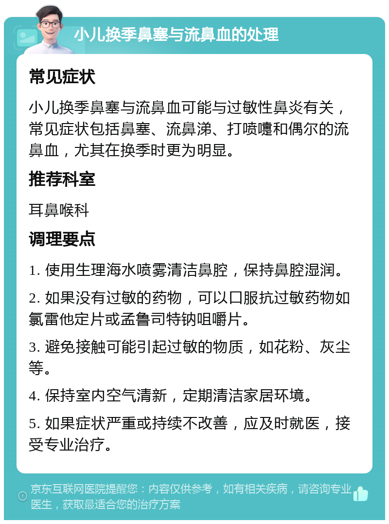 小儿换季鼻塞与流鼻血的处理 常见症状 小儿换季鼻塞与流鼻血可能与过敏性鼻炎有关，常见症状包括鼻塞、流鼻涕、打喷嚏和偶尔的流鼻血，尤其在换季时更为明显。 推荐科室 耳鼻喉科 调理要点 1. 使用生理海水喷雾清洁鼻腔，保持鼻腔湿润。 2. 如果没有过敏的药物，可以口服抗过敏药物如氯雷他定片或孟鲁司特钠咀嚼片。 3. 避免接触可能引起过敏的物质，如花粉、灰尘等。 4. 保持室内空气清新，定期清洁家居环境。 5. 如果症状严重或持续不改善，应及时就医，接受专业治疗。