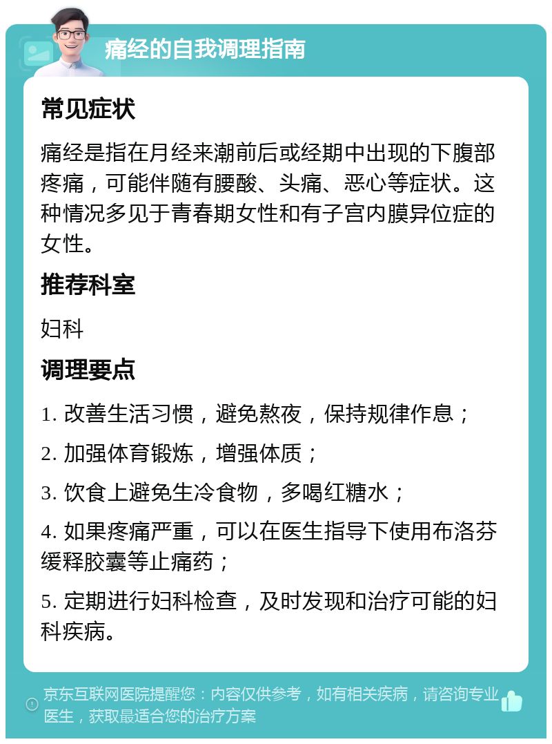 痛经的自我调理指南 常见症状 痛经是指在月经来潮前后或经期中出现的下腹部疼痛，可能伴随有腰酸、头痛、恶心等症状。这种情况多见于青春期女性和有子宫内膜异位症的女性。 推荐科室 妇科 调理要点 1. 改善生活习惯，避免熬夜，保持规律作息； 2. 加强体育锻炼，增强体质； 3. 饮食上避免生冷食物，多喝红糖水； 4. 如果疼痛严重，可以在医生指导下使用布洛芬缓释胶囊等止痛药； 5. 定期进行妇科检查，及时发现和治疗可能的妇科疾病。