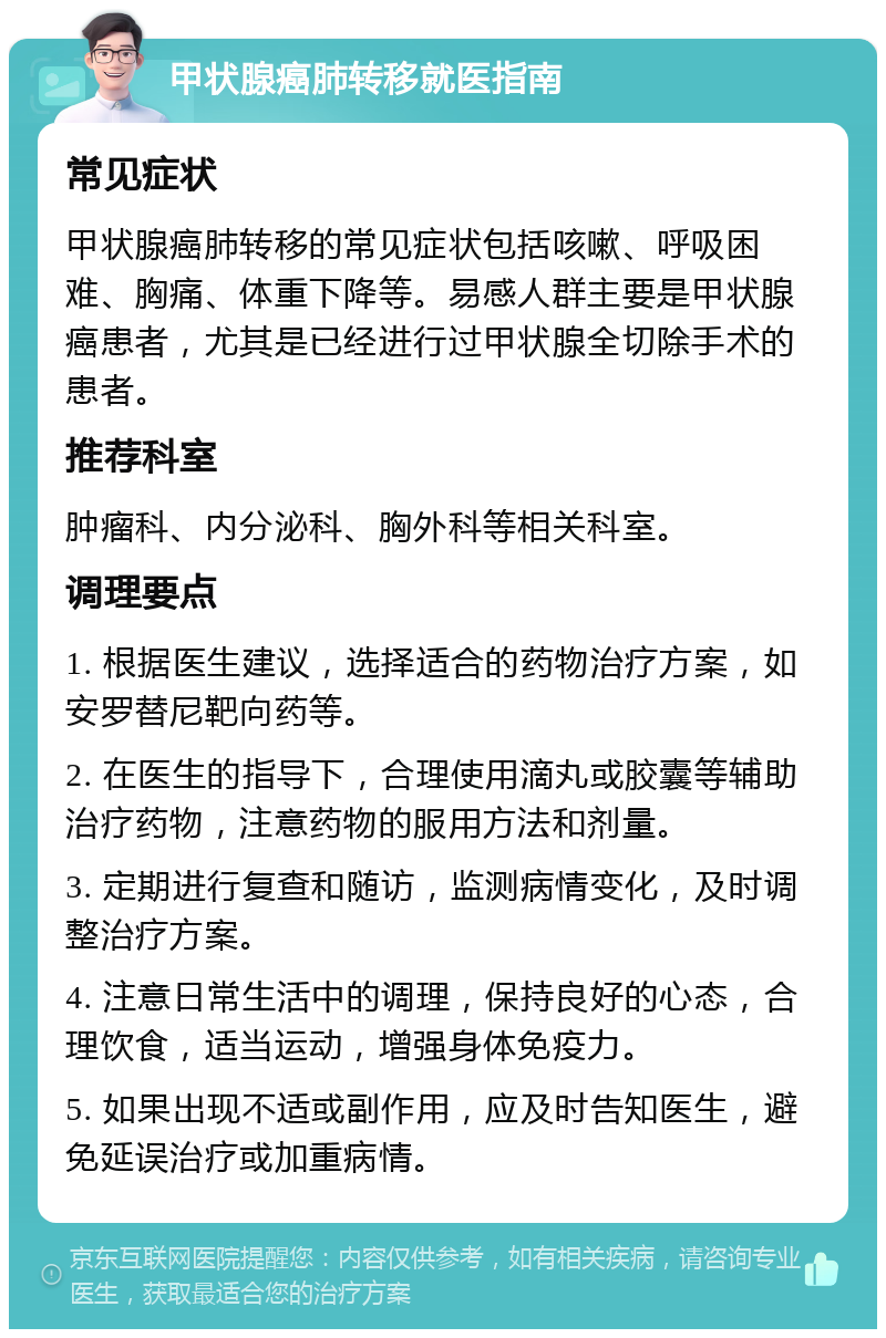 甲状腺癌肺转移就医指南 常见症状 甲状腺癌肺转移的常见症状包括咳嗽、呼吸困难、胸痛、体重下降等。易感人群主要是甲状腺癌患者，尤其是已经进行过甲状腺全切除手术的患者。 推荐科室 肿瘤科、内分泌科、胸外科等相关科室。 调理要点 1. 根据医生建议，选择适合的药物治疗方案，如安罗替尼靶向药等。 2. 在医生的指导下，合理使用滴丸或胶囊等辅助治疗药物，注意药物的服用方法和剂量。 3. 定期进行复查和随访，监测病情变化，及时调整治疗方案。 4. 注意日常生活中的调理，保持良好的心态，合理饮食，适当运动，增强身体免疫力。 5. 如果出现不适或副作用，应及时告知医生，避免延误治疗或加重病情。