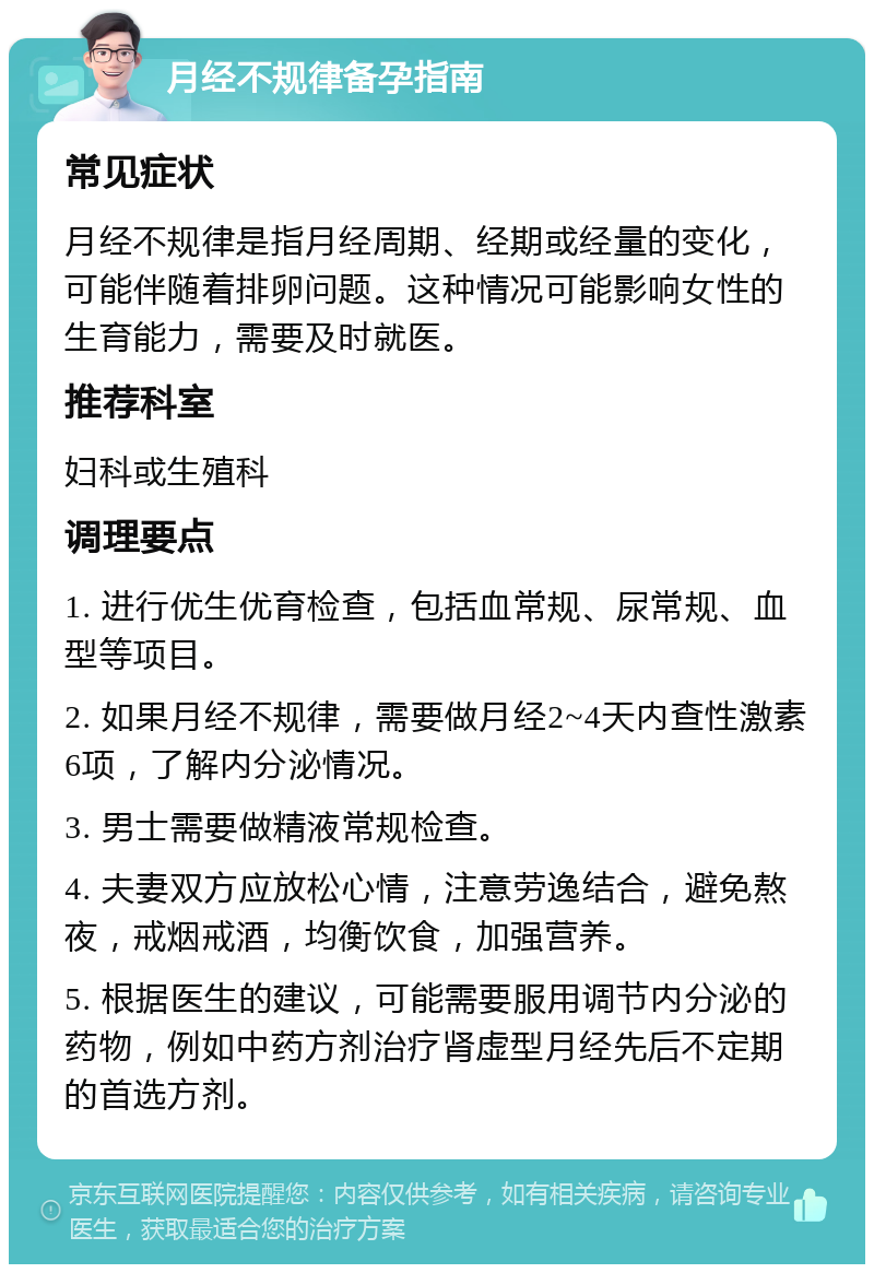 月经不规律备孕指南 常见症状 月经不规律是指月经周期、经期或经量的变化，可能伴随着排卵问题。这种情况可能影响女性的生育能力，需要及时就医。 推荐科室 妇科或生殖科 调理要点 1. 进行优生优育检查，包括血常规、尿常规、血型等项目。 2. 如果月经不规律，需要做月经2~4天内查性激素6项，了解内分泌情况。 3. 男士需要做精液常规检查。 4. 夫妻双方应放松心情，注意劳逸结合，避免熬夜，戒烟戒酒，均衡饮食，加强营养。 5. 根据医生的建议，可能需要服用调节内分泌的药物，例如中药方剂治疗肾虚型月经先后不定期的首选方剂。