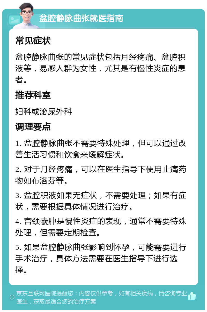 盆腔静脉曲张就医指南 常见症状 盆腔静脉曲张的常见症状包括月经疼痛、盆腔积液等，易感人群为女性，尤其是有慢性炎症的患者。 推荐科室 妇科或泌尿外科 调理要点 1. 盆腔静脉曲张不需要特殊处理，但可以通过改善生活习惯和饮食来缓解症状。 2. 对于月经疼痛，可以在医生指导下使用止痛药物如布洛芬等。 3. 盆腔积液如果无症状，不需要处理；如果有症状，需要根据具体情况进行治疗。 4. 宫颈囊肿是慢性炎症的表现，通常不需要特殊处理，但需要定期检查。 5. 如果盆腔静脉曲张影响到怀孕，可能需要进行手术治疗，具体方法需要在医生指导下进行选择。