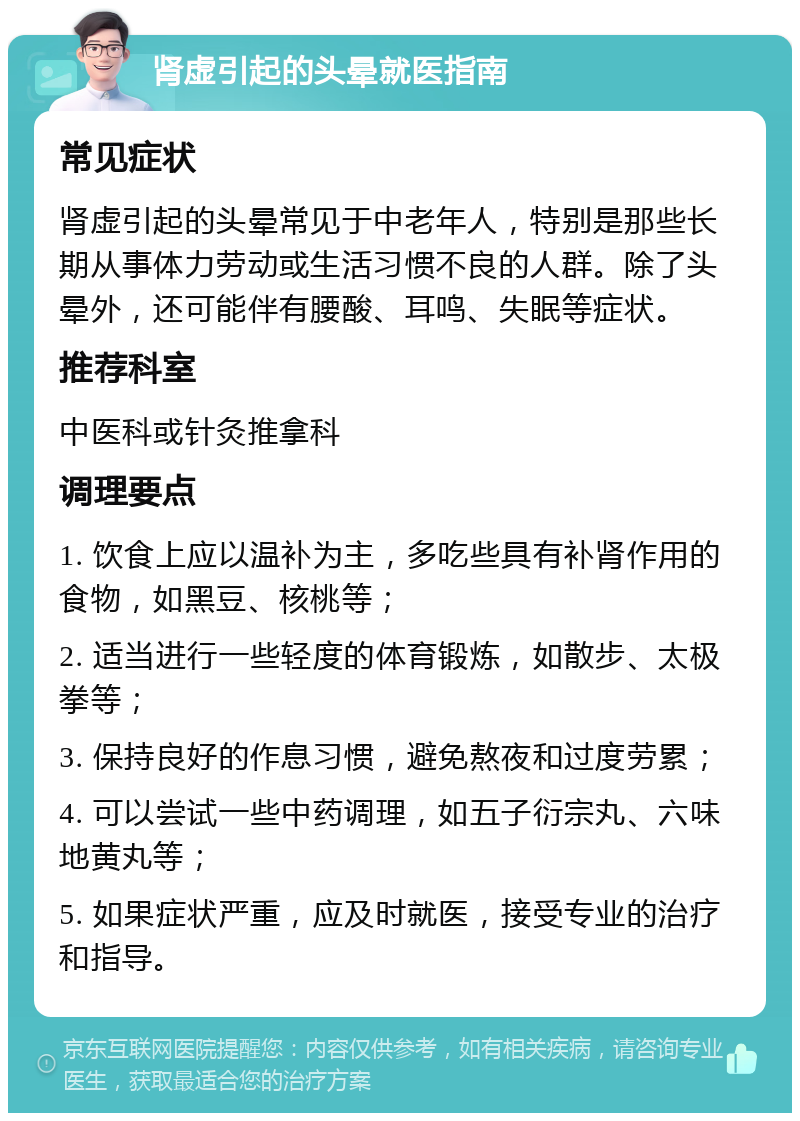 肾虚引起的头晕就医指南 常见症状 肾虚引起的头晕常见于中老年人，特别是那些长期从事体力劳动或生活习惯不良的人群。除了头晕外，还可能伴有腰酸、耳鸣、失眠等症状。 推荐科室 中医科或针灸推拿科 调理要点 1. 饮食上应以温补为主，多吃些具有补肾作用的食物，如黑豆、核桃等； 2. 适当进行一些轻度的体育锻炼，如散步、太极拳等； 3. 保持良好的作息习惯，避免熬夜和过度劳累； 4. 可以尝试一些中药调理，如五子衍宗丸、六味地黄丸等； 5. 如果症状严重，应及时就医，接受专业的治疗和指导。