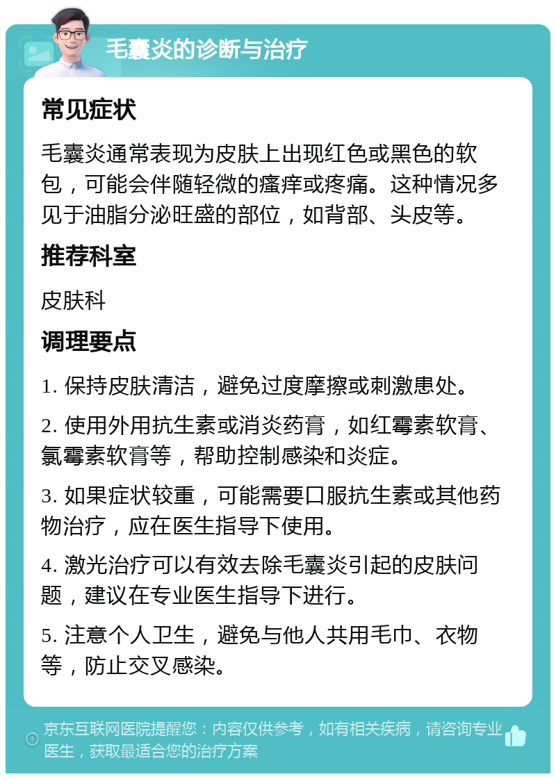 毛囊炎的诊断与治疗 常见症状 毛囊炎通常表现为皮肤上出现红色或黑色的软包，可能会伴随轻微的瘙痒或疼痛。这种情况多见于油脂分泌旺盛的部位，如背部、头皮等。 推荐科室 皮肤科 调理要点 1. 保持皮肤清洁，避免过度摩擦或刺激患处。 2. 使用外用抗生素或消炎药膏，如红霉素软膏、氯霉素软膏等，帮助控制感染和炎症。 3. 如果症状较重，可能需要口服抗生素或其他药物治疗，应在医生指导下使用。 4. 激光治疗可以有效去除毛囊炎引起的皮肤问题，建议在专业医生指导下进行。 5. 注意个人卫生，避免与他人共用毛巾、衣物等，防止交叉感染。