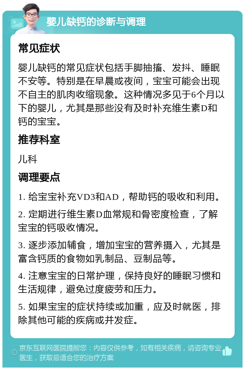 婴儿缺钙的诊断与调理 常见症状 婴儿缺钙的常见症状包括手脚抽搐、发抖、睡眠不安等。特别是在早晨或夜间，宝宝可能会出现不自主的肌肉收缩现象。这种情况多见于6个月以下的婴儿，尤其是那些没有及时补充维生素D和钙的宝宝。 推荐科室 儿科 调理要点 1. 给宝宝补充VD3和AD，帮助钙的吸收和利用。 2. 定期进行维生素D血常规和骨密度检查，了解宝宝的钙吸收情况。 3. 逐步添加辅食，增加宝宝的营养摄入，尤其是富含钙质的食物如乳制品、豆制品等。 4. 注意宝宝的日常护理，保持良好的睡眠习惯和生活规律，避免过度疲劳和压力。 5. 如果宝宝的症状持续或加重，应及时就医，排除其他可能的疾病或并发症。