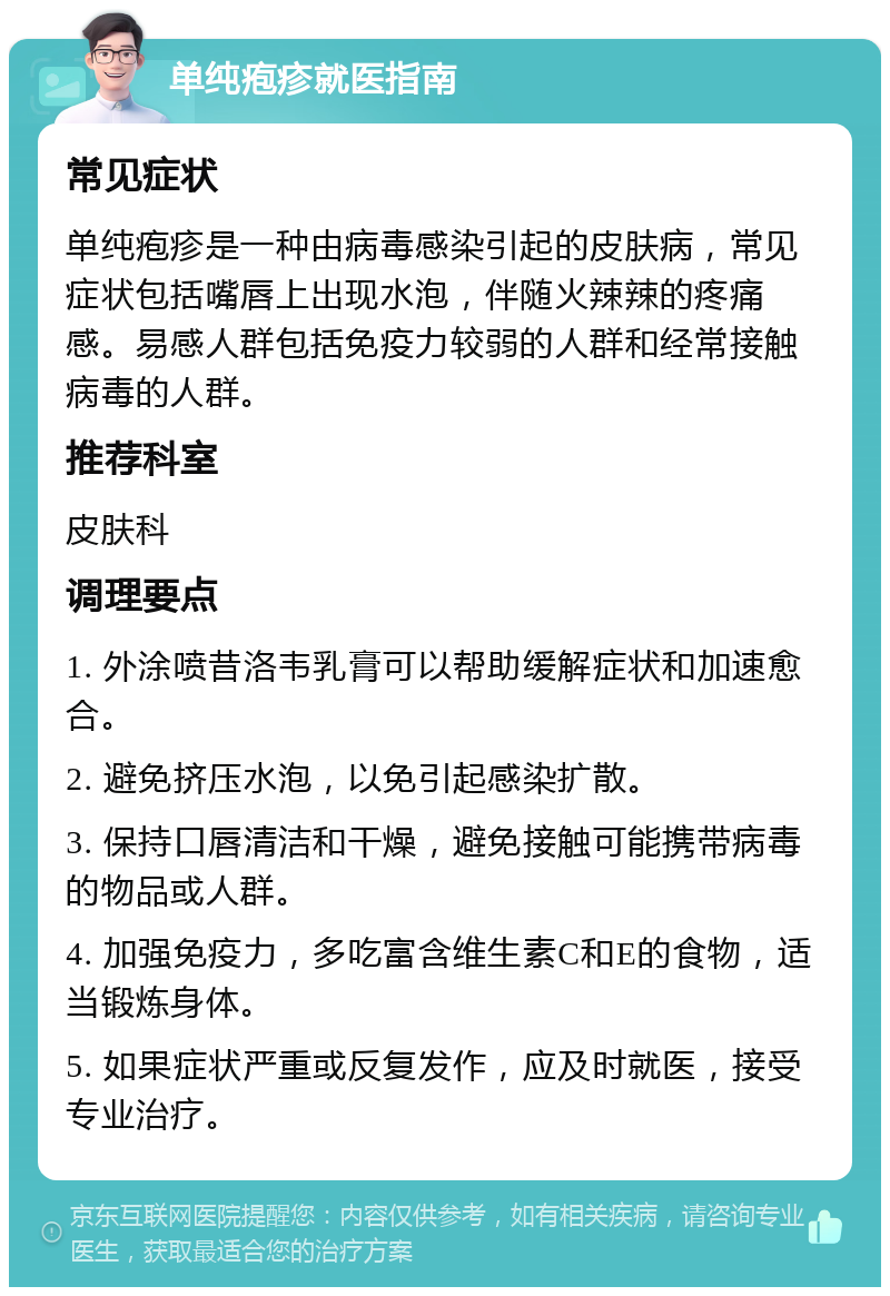 单纯疱疹就医指南 常见症状 单纯疱疹是一种由病毒感染引起的皮肤病，常见症状包括嘴唇上出现水泡，伴随火辣辣的疼痛感。易感人群包括免疫力较弱的人群和经常接触病毒的人群。 推荐科室 皮肤科 调理要点 1. 外涂喷昔洛韦乳膏可以帮助缓解症状和加速愈合。 2. 避免挤压水泡，以免引起感染扩散。 3. 保持口唇清洁和干燥，避免接触可能携带病毒的物品或人群。 4. 加强免疫力，多吃富含维生素C和E的食物，适当锻炼身体。 5. 如果症状严重或反复发作，应及时就医，接受专业治疗。