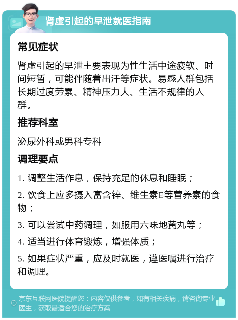 肾虚引起的早泄就医指南 常见症状 肾虚引起的早泄主要表现为性生活中途疲软、时间短暂，可能伴随着出汗等症状。易感人群包括长期过度劳累、精神压力大、生活不规律的人群。 推荐科室 泌尿外科或男科专科 调理要点 1. 调整生活作息，保持充足的休息和睡眠； 2. 饮食上应多摄入富含锌、维生素E等营养素的食物； 3. 可以尝试中药调理，如服用六味地黄丸等； 4. 适当进行体育锻炼，增强体质； 5. 如果症状严重，应及时就医，遵医嘱进行治疗和调理。