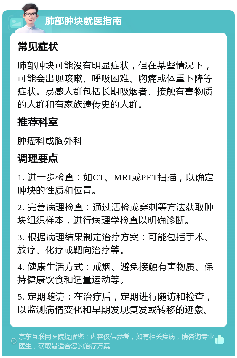 肺部肿块就医指南 常见症状 肺部肿块可能没有明显症状，但在某些情况下，可能会出现咳嗽、呼吸困难、胸痛或体重下降等症状。易感人群包括长期吸烟者、接触有害物质的人群和有家族遗传史的人群。 推荐科室 肿瘤科或胸外科 调理要点 1. 进一步检查：如CT、MRI或PET扫描，以确定肿块的性质和位置。 2. 完善病理检查：通过活检或穿刺等方法获取肿块组织样本，进行病理学检查以明确诊断。 3. 根据病理结果制定治疗方案：可能包括手术、放疗、化疗或靶向治疗等。 4. 健康生活方式：戒烟、避免接触有害物质、保持健康饮食和适量运动等。 5. 定期随访：在治疗后，定期进行随访和检查，以监测病情变化和早期发现复发或转移的迹象。