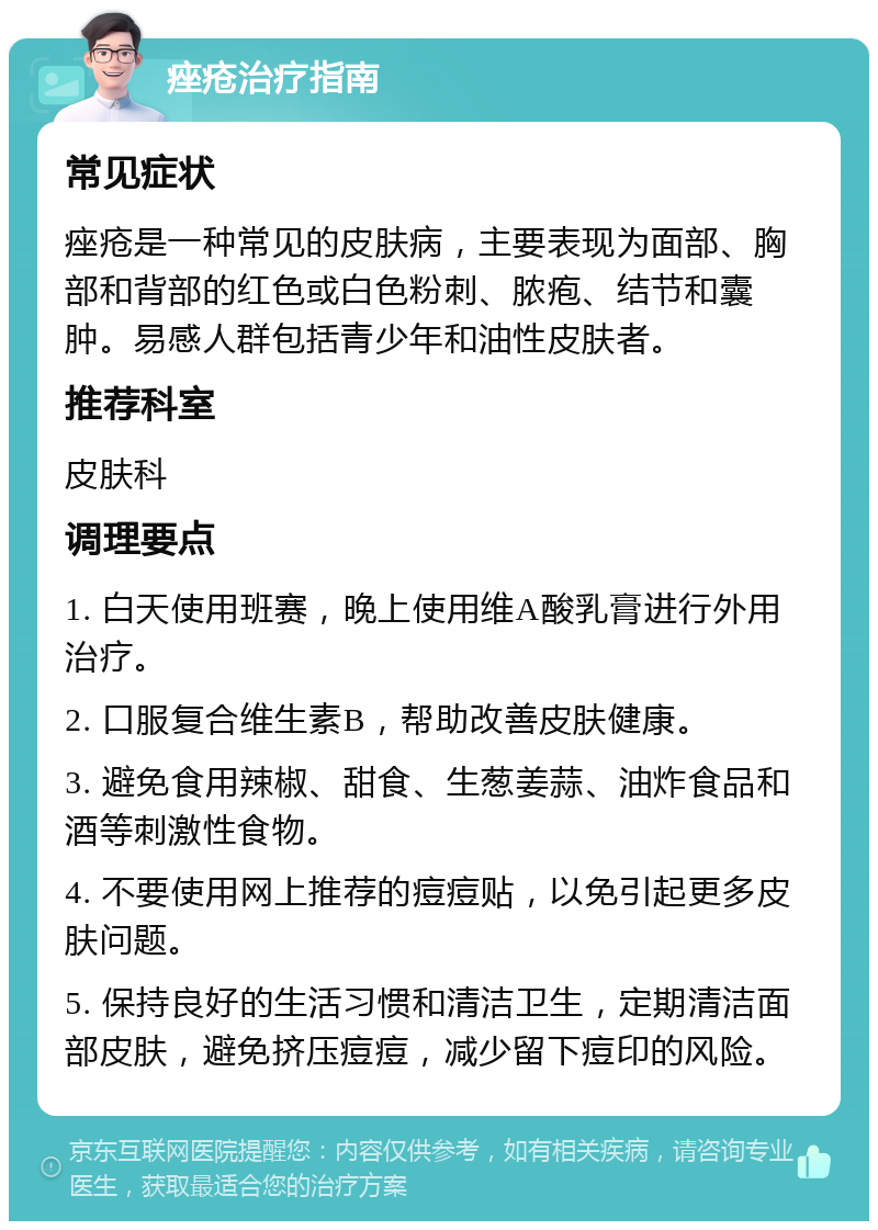 痤疮治疗指南 常见症状 痤疮是一种常见的皮肤病，主要表现为面部、胸部和背部的红色或白色粉刺、脓疱、结节和囊肿。易感人群包括青少年和油性皮肤者。 推荐科室 皮肤科 调理要点 1. 白天使用班赛，晚上使用维A酸乳膏进行外用治疗。 2. 口服复合维生素B，帮助改善皮肤健康。 3. 避免食用辣椒、甜食、生葱姜蒜、油炸食品和酒等刺激性食物。 4. 不要使用网上推荐的痘痘贴，以免引起更多皮肤问题。 5. 保持良好的生活习惯和清洁卫生，定期清洁面部皮肤，避免挤压痘痘，减少留下痘印的风险。