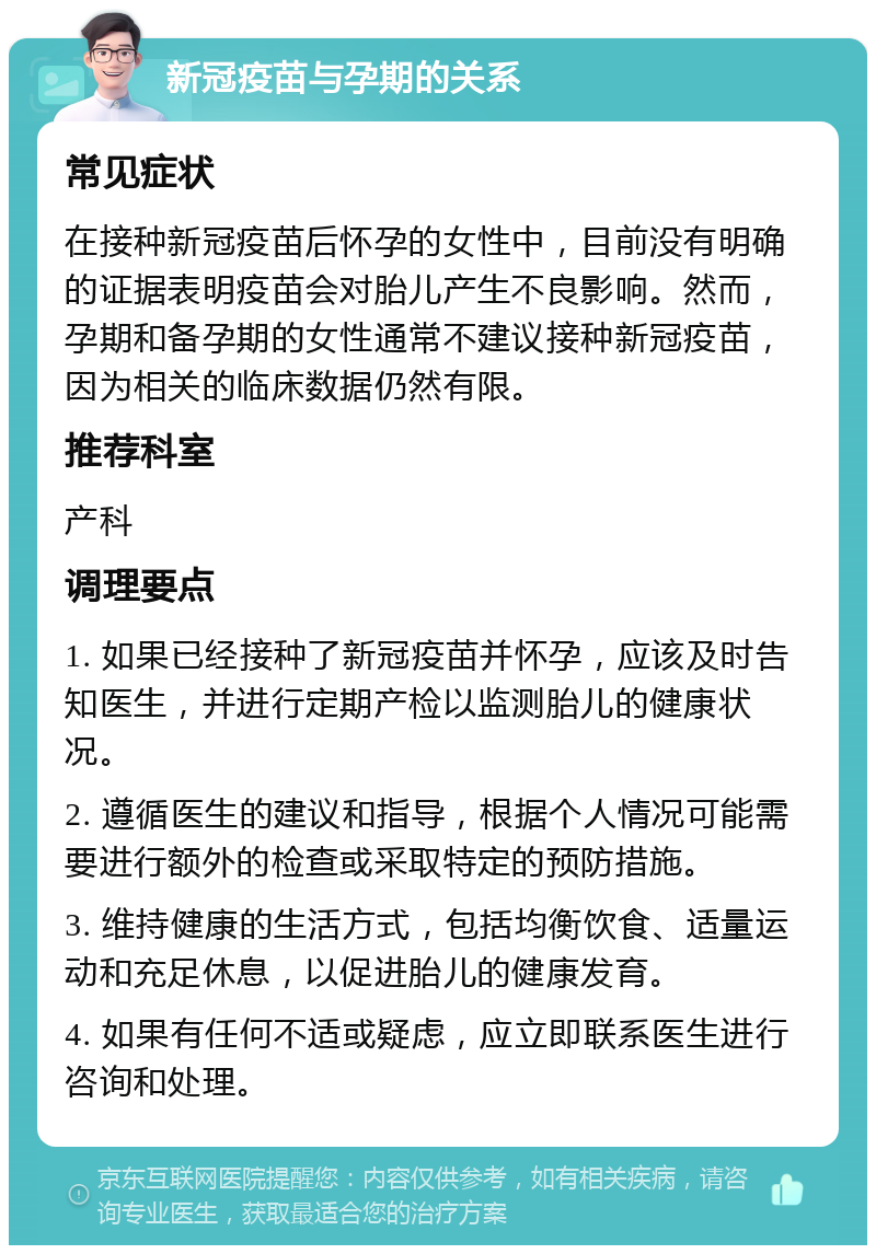 新冠疫苗与孕期的关系 常见症状 在接种新冠疫苗后怀孕的女性中，目前没有明确的证据表明疫苗会对胎儿产生不良影响。然而，孕期和备孕期的女性通常不建议接种新冠疫苗，因为相关的临床数据仍然有限。 推荐科室 产科 调理要点 1. 如果已经接种了新冠疫苗并怀孕，应该及时告知医生，并进行定期产检以监测胎儿的健康状况。 2. 遵循医生的建议和指导，根据个人情况可能需要进行额外的检查或采取特定的预防措施。 3. 维持健康的生活方式，包括均衡饮食、适量运动和充足休息，以促进胎儿的健康发育。 4. 如果有任何不适或疑虑，应立即联系医生进行咨询和处理。