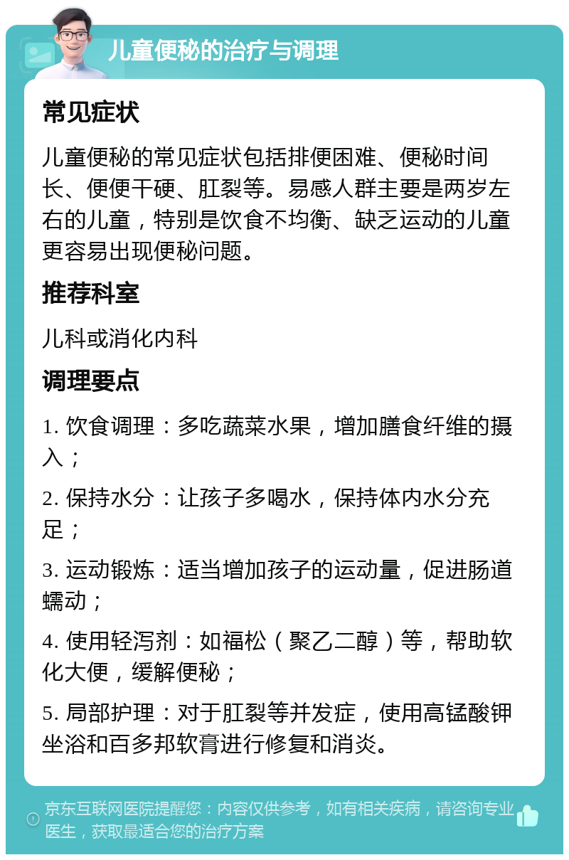 儿童便秘的治疗与调理 常见症状 儿童便秘的常见症状包括排便困难、便秘时间长、便便干硬、肛裂等。易感人群主要是两岁左右的儿童，特别是饮食不均衡、缺乏运动的儿童更容易出现便秘问题。 推荐科室 儿科或消化内科 调理要点 1. 饮食调理：多吃蔬菜水果，增加膳食纤维的摄入； 2. 保持水分：让孩子多喝水，保持体内水分充足； 3. 运动锻炼：适当增加孩子的运动量，促进肠道蠕动； 4. 使用轻泻剂：如福松（聚乙二醇）等，帮助软化大便，缓解便秘； 5. 局部护理：对于肛裂等并发症，使用高锰酸钾坐浴和百多邦软膏进行修复和消炎。