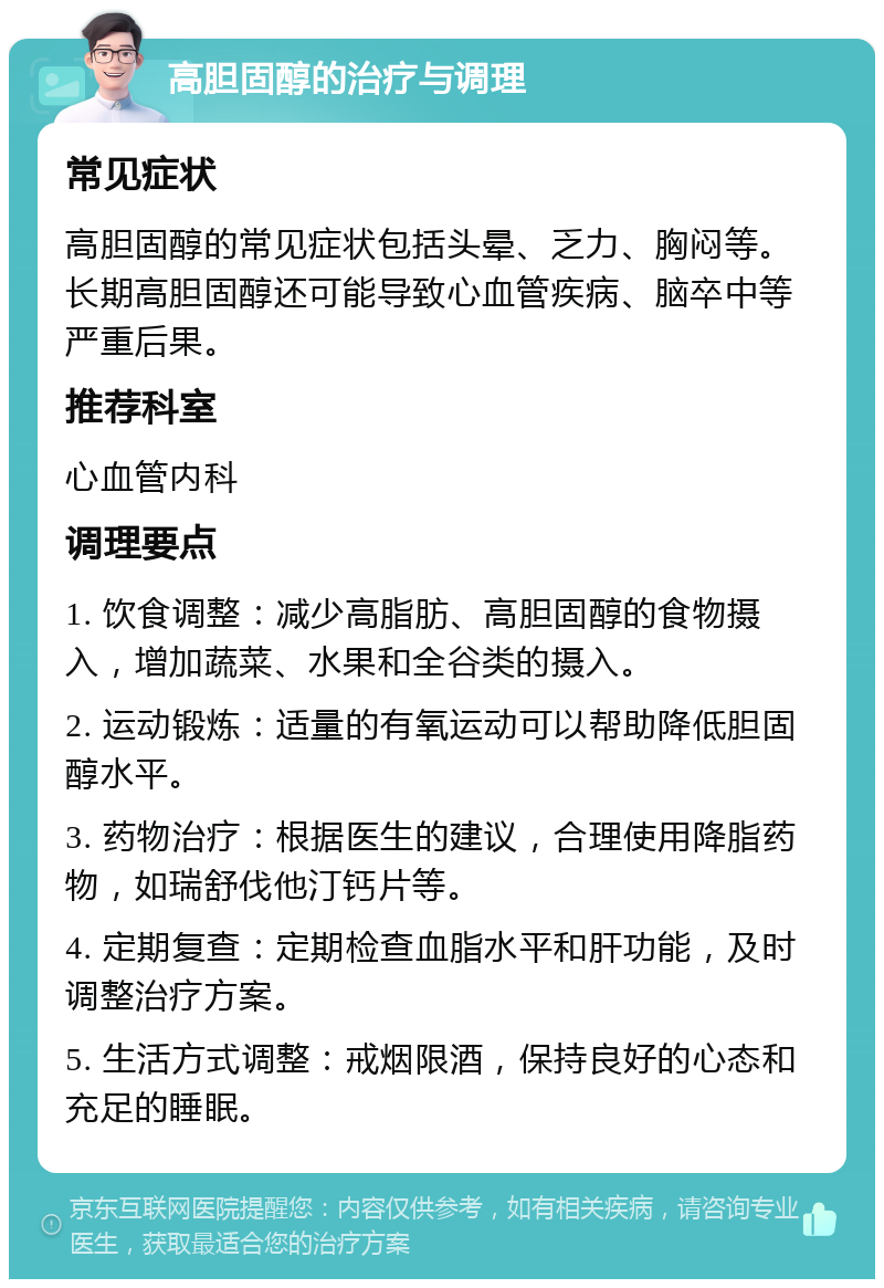 高胆固醇的治疗与调理 常见症状 高胆固醇的常见症状包括头晕、乏力、胸闷等。长期高胆固醇还可能导致心血管疾病、脑卒中等严重后果。 推荐科室 心血管内科 调理要点 1. 饮食调整：减少高脂肪、高胆固醇的食物摄入，增加蔬菜、水果和全谷类的摄入。 2. 运动锻炼：适量的有氧运动可以帮助降低胆固醇水平。 3. 药物治疗：根据医生的建议，合理使用降脂药物，如瑞舒伐他汀钙片等。 4. 定期复查：定期检查血脂水平和肝功能，及时调整治疗方案。 5. 生活方式调整：戒烟限酒，保持良好的心态和充足的睡眠。