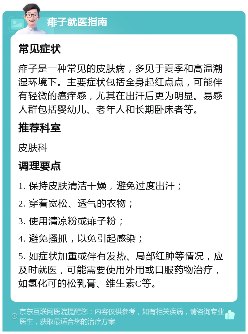 痱子就医指南 常见症状 痱子是一种常见的皮肤病，多见于夏季和高温潮湿环境下。主要症状包括全身起红点点，可能伴有轻微的瘙痒感，尤其在出汗后更为明显。易感人群包括婴幼儿、老年人和长期卧床者等。 推荐科室 皮肤科 调理要点 1. 保持皮肤清洁干燥，避免过度出汗； 2. 穿着宽松、透气的衣物； 3. 使用清凉粉或痱子粉； 4. 避免搔抓，以免引起感染； 5. 如症状加重或伴有发热、局部红肿等情况，应及时就医，可能需要使用外用或口服药物治疗，如氢化可的松乳膏、维生素C等。